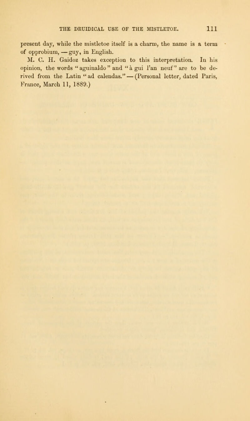 present day, while the mistletoe itself is a charm, the name is a term of opprobium, — guy, in English. M. C. H. Gaidoz takes exception to this interpretation. In his opinion, the words aguinaldo and a gui l'an neuf are to be de- rived from the Latin ad calendas. — (Personal letter, dated Paris, France, March 11, 1889.)