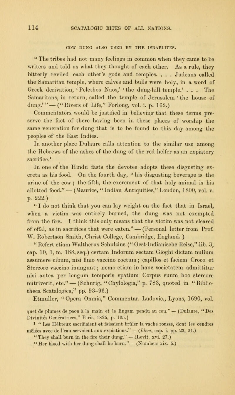 COW DUNG ALSO USED BY THE ISRAELITES.  The tribes had not many feelings in common when they came to be writers and told us what they thought of each other. As a rule, they bitterly reviled each other's gods and temples. . . . Judeans called the Samaritan temple, where calves and bulls were holy, in a word of Greek derivation, ' Pelethos Naos,' ' the dung-hill temple.' . . . The Samaritans, in return, called the temple of Jerusalem 'the house of dung.' — (Rivers of Life, Forlong, vol. i. p. 162.) Commentators would be justified in believing that these terms pre- serve the fact of there having been in these places of worship the same veneration for dung that is to be found to this day among the peoples of the East Indies. In another place Dulaure calls attention to the similar use among the Hebrews of the ashes of the dung of the red heifer as an expiatory sacrifice.1 In one of the Hindu fasts the devotee adopts these disgusting ex- creta as his food. On the fourth day,  his disgusting beverage is the urine of the cow ; the fifth, the excrement of that holy animal is his allotted food.— (Maurice,  Indian Antiquities, London, 1800, vol. v. p. 222.)  I do not think that you can lay weight on the fact that in Israel, when a victim was entirely burned, the dung was not exempted from the fire. I think this only means that the victim was not cleared of offal, as in sacrifices that were eaten. — (Personal letter from Prof. W. Robertson Smith, Christ College, Cambridge, England. ) Refert etiam Waltherus Schulzius ( Oest-Indianische Reise, lib. 3, cap. 10, 1, m. 188, seq.) certam Indorum sectam Gioghi dictam nullum assumere cibum, nisi fimo vaccino coctum; capillos et faciem Croco et Stercore vaccino inungunt; nemo etiam in banc societatem admittitur nisi antea per longum temporis spatium Corpus suum hoc stercore nutriverit, etc. — (Schurig,  Chylologia, p. 783, quoted in Biblio- theca Scatalogica, pp. 93-9G.) Etmuller, Opera Omnia, Commentar. Ludovic, Lyons, 1G90, vol. quet de plumes de paon a la main et le lingam pendu au eou.— (Dulaure, Des Divinites Generatrices, Paris, 1825, p. 105.) 1 Les Hebreux sacrifiaient et faisaient hruler la vache rousse, dont Ies cendres melees avec de l'eau servaient aux expiations. — (Idem, cap. i. pp. 23, 24.)  They shall burn in the fire their dung. — (Levit. xvi. 27.)  Her blood with her dung shall he burn. — (Numbers xix. 5.)