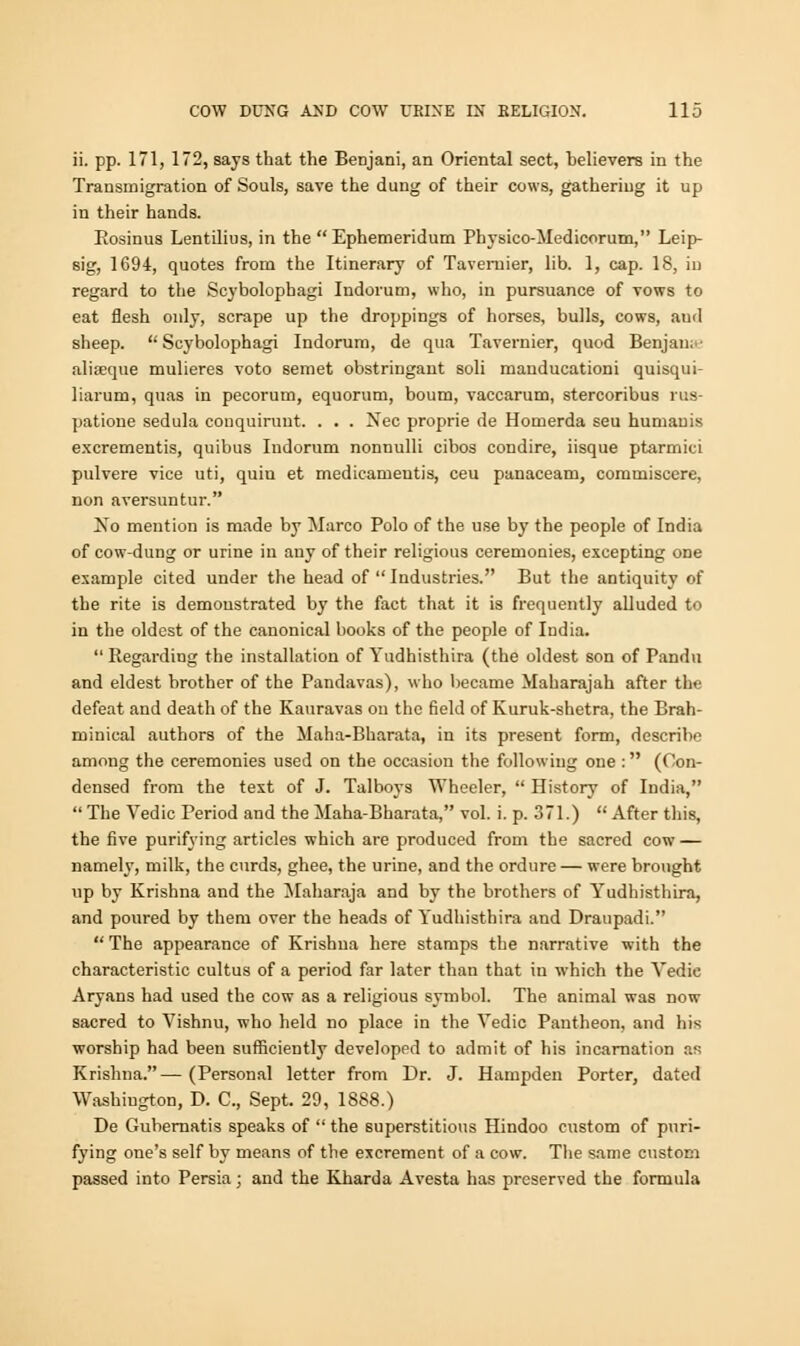 ii. pp. 171, 172, says that the Benjani, an Oriental sect, believers in the Transmigration of Souls, save the dung of their cows, gathering it up in their hands. Rosinus Lentilius, in the  Ephemeridum Pbysico-Medicorum, Leip- sig, 1694, quotes from the Itinerary of Taveruier, lib. 1, cap. 18, in regard to the Scyboluphagi Indorum, who, in pursuance of vows to eat flesh only, scrape up the droppings of horses, bulls, cows, aud sheep.  Scybolophagi Indorum, de qua Tavernier, quod Benjan; aliseque mulieres voto semet obstringant soli mauducationi quisqui- liarum, quas in pecorum, equorum, boum, vaccarum, stercoribus rus- patione sedula conquirunt. . . . Nee proprie de Honaerda seu humauis excrementis, quibus Indorum nonnulli cibos condire, iisque ptarmiei pulvere vice uti, quiu et medicamentis, ceu panaceam, commiscere, non aversuntur. Xo mention is made by Marco Polo of the use by the people of India of cow-dung or urine in any of their religious ceremonies, excepting ODe example cited under the head of  Industries. But the antiquity of the rite is demonstrated by the fact that it is frequently alluded to in the oldest of the canonical books of the people of India.  Regarding the installation of Yudhisthira (the oldest son of Pandu and eldest brother of the Pandavas), who became Maharajah after the defeat and death of the Kauravas on the field of Kuruk-shetra, the Brah- minical authors of the Maha-Bharata, in its present form, describe among the ceremonies used on the occasion the following one : (Con- densed from the text of J. Talboys Wheeler,  History of India,  The Vedic Period and the Maha-Bharata, vol. i. p. 371.)  After this, the five purifying articles which are produced from the sacred cow — namely, milk, the curds, ghee, the urine, and the ordure — were brought up by Krishna and the Maharaja and by the brothers of Yudhisthira, and poured by them over the heads of Yudhisthira and Draupadi.  The appearance of Krishna here stamps the narrative with the characteristic cultus of a period far later than that in which the Yedic Aryans had used the cow as a religious symbol. The animal was now sacred to Vishnu, who held no place in the Yedic Pantheon, and his worship had been sufficiently developed to admit of his incarnation as Krishna.—(Personal letter from Dr. J. Hampden Porter, dated Washington, D. C, Sept. 29, 1888.) De Gubernatis speaks of  the superstitious Hindoo custom of puri- fying one's self by means of the excrement of a cow. The same custom passed into Persia; and the Kharda Avesta has preserved the formula