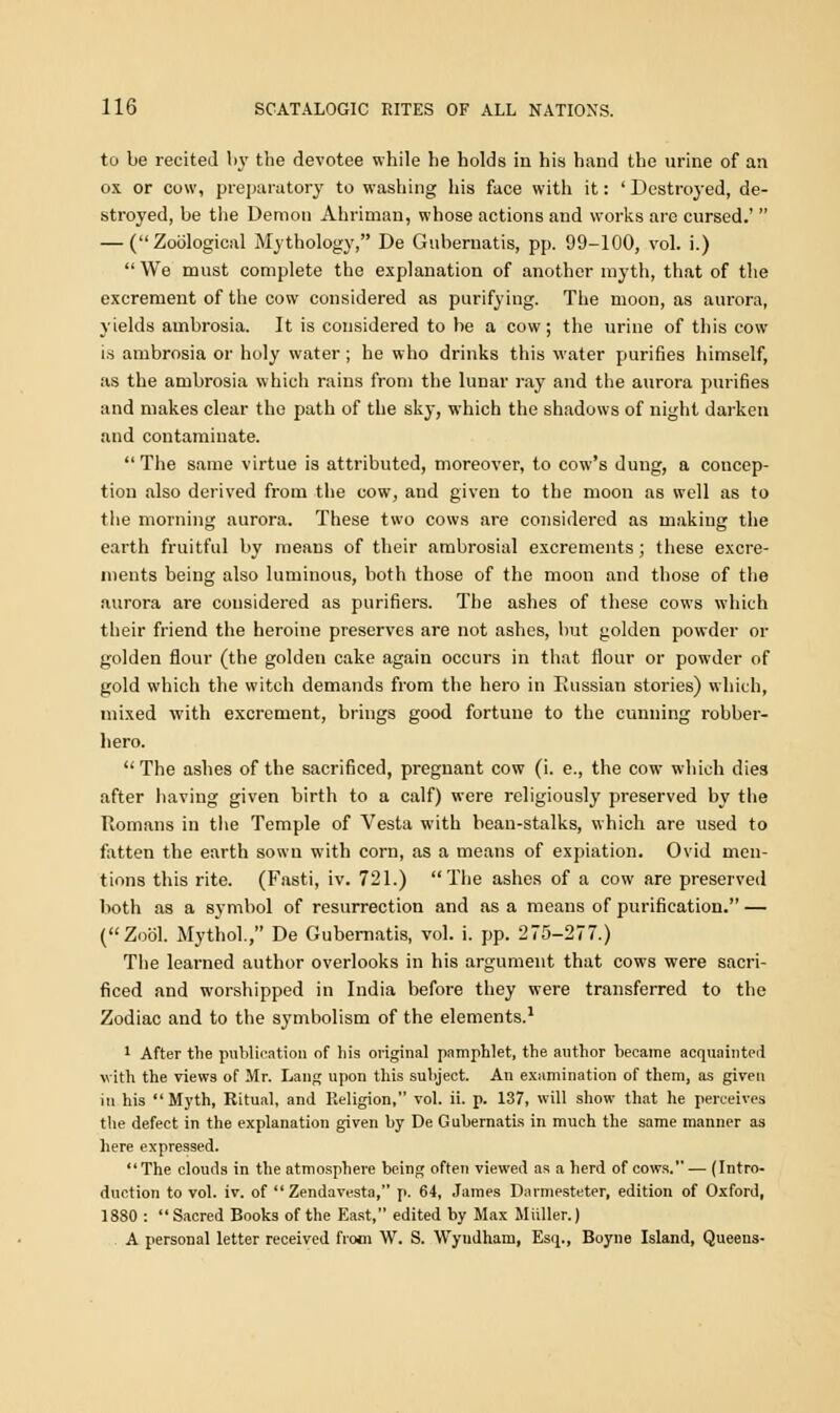 to be recited by the devotee while he holds in his hand the urine of an ox or cow, preparatory to washing his face with it: ' Destroyed, de- stroyed, be the Demon Ahriman, whose actions and works are cursed.'  — (Zoological Mythology, De Gubernatis, pp. 99-100, vol. i.)  We must complete the explanation of another myth, that of the excrement of the cow considered as purifying. The moon, as aurora, yields ambrosia. It is considered to be a cow; the urine of this cow is ambrosia or holy water; he who drinks this water purifies himself, as the ambrosia which rains from the lunar ray and the aurora purifies and makes clear the path of the sky, which the shadows of night darken and contaminate. The same virtue is attributed, moreover, to cow's dung, a concep- tion also derived from the cow, and given to the moon as well as to the morning aurora. These two cows are considered as making the earth fruitful by means of their ambrosial excrements; these excre- ments being also luminous, both those of the moon and those of the aurora are considered as purifiers. The ashes of these cows which their friend the heroine preserves are not ashes, but golden powder or golden flour (the golden cake again occurs in that flour or powder of gold which the witch demands from the hero in Russian stories) which, mixed with excrement, brings good fortune to the cunning robber- hero. The ashes of the sacrificed, pregnant cow (i. e., the cow which dies after having given birth to a calf) were religiously preserved by the Romans in the Temple of Vesta with bean-stalks, which are used to fatten the earth sown with corn, as a means of expiation. Ovid men- tions this rite. (Fasti, iv. 721.) The ashes of a cow are preserved both as a symbol of resurrection and as a means of purification. — (Zool. Mythol., De Gubernatis, vol. i. pp. 275-277.) The learned author overlooks in his argument that cows were sacri- ficed and worshipped in India before they were transferred to the Zodiac and to the symbolism of the elements.1 1 After the publication of his original pamphlet, the author became acquainted with the views of Mr. Lang upon this subject. An examination of them, as given in his Myth, Ritual, and Religion, vol. ii. p. 137, will show that he perceives the defect in the explanation given by De Gubernatis in much the same manner as here expressed. The clouds in the atmosphere being often viewed as a herd of cows. — (Intro- duction to vol. iv. of  Zendavesta, p. 64, James Darmesteter, edition of Oxford, 1880 : Sacred Books of the East, edited by Max Mailer.) A personal letter received from W. S. Wyndham, Esq., Boyne Island, Queens-