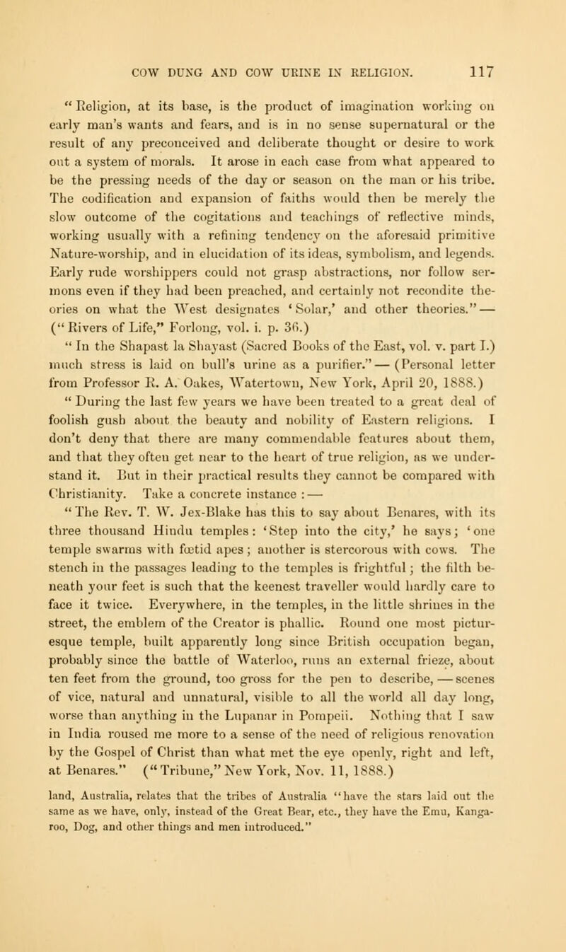  Religion, at its base, is the product of imagination working on early man's wants and fears, and is in no sense supernatural or the result of any preconceived and deliberate thought or desire to work out a system of morals. It arose in each case from what appeared to be the pressing needs of the day or season on the man or his tribe. The codification and expansion of faiths would then be merely the slow outcome of the cogitations and teachings of reflective minds, working usually with a refining tendency on tlie aforesaid primitive Nature-worship, and in elucidation of its ideas, symbolism, and legends. Early rude worshippers could not grasp abstractions, nor follow ser- mons even if they had been preached, and certainly not recondite the- ories on what the West designates 'Solar,' and other theories. — ( Rivers of Life, Forlong, vol. i. p. 3fi.)  In the Shapast la Shayast (Sacred Books of the East, vol. v. part I.) much stress is laid on bull's urine as a purifier.—(Personal letter from Professor R. A. Oakes, Watertown, New York, April 20, 18S8.)  During the last few years we have been treated to a great deal of foolish gush about the beauty and nobility of Eastern religious. I don't deny that there are many commendable features about them, and that they often get near to the heart of true religion, as we under- stand it. Rut in their practical results they cannot be compared with Christianity. Take a concrete instance :—• The Rev. T. W. Jex-Blake has this to say about Benares, with its three thousand Hindu temples: 'Step into the city,' he says; 'one temple swarms with foetid apes; another is stercorous with cows. The stench in the passages leading to the temples is frightful; the filth be- neath your feet is such that the keenest traveller would hardly care to face it twice. Everywhere, in the temples, in the little shrines in the street, the emblem of the Creator is phallic. Round one most pictur- esque temple, built apparently long since British occupation began, probably since the battle of Waterloo, runs an external frieze, about ten feet from the ground, too gross for the pen to describe,—scenes of vice, natural and unnatural, visible to all the world all day long, worse than anything in the Lupanar in Pompeii. Nothing that I saw in India roused me more to a sense of the need of religious renovation by the Gospel of Christ than what met the eye openly, right and left, at Benares. (Tribune,New York, Nov. 11, 1888.) land, Australia, relates that the tribes of Australia have the stars laid out the same as we have, only, instead of the Great Bear, etc., they have the Emu, Kanga- roo, Dog, and other things and men introduced.