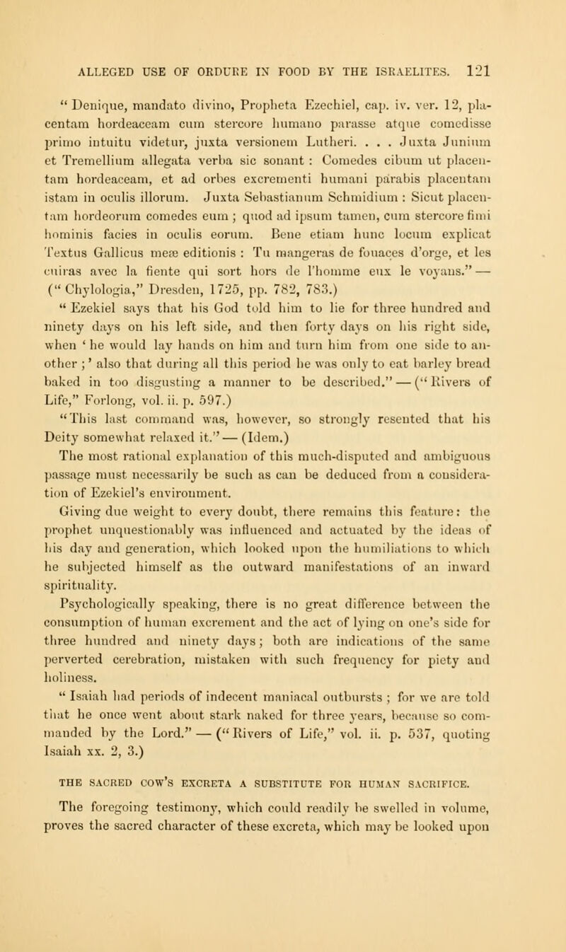  Denique, mandato divino, Propheta Ezechiel, cap. iv. ver. 12, pla- centam hordeacoam cum stercore lmtnano parasse atque comcdisse prima intuitu videtur, juxta versionem Lutheri. . . . Juxta Junium et Tremellium allegata verba sic sonant : Coraedes cibum ut placen- tam hordeaceam, et ad orbes excrementi humani parabis placentam istatn in oculis illorum. Juxta Sebastianum Schmidium : Sicut placen- tam liordeorum comedes eum ; quod ad ipsum tamen, cum stercore fiini hominis facies in oculis eorum. Bene etiam hunc locum explicat Textus Gallicus mere editionis : Tu mangeras de fouaces d'orge, et les cuiras avec la fiente qui sort hors de l'hoiume eux le voyans. — ( Chylologia, Dresden, 1725, pp. 782, 783.)  Ezekiel says that his God told him to lie for three hundred and ninety days on his left side, and then forty days on his right side, when ' he would lay hands on him and turn him from one side to an- other ;' also that daring all this period he was only to eat barley bread baked in too disgusting a manner to be described. — ( Rivers of Life, Forlong, vol. ii. p. 597.) This last command was, however, so strongly resented that his Deity somewhat relaxed it.— (Idem.) The most rational explanation of this much-disputed and ambiguous passage must necessarily be such as can be deduced from a considera- tion of Ezekiel's environment. Giving due weight to every doubt, there remains this feature: the prophet unquestionably was influenced and actuated by the ideas of his day and generation, which looked upon the humiliations to which he subjected himself as the outward manifestations of an inward spirituality. Psychological^7 speaking, there is no great difference between the consumption of human excrement and the act of lying on one's side for three hundred and ninety days; both are indications of the same perverted cerebration, mistaken with such frequency for piety and holiness.  Isaiah had periods of indecent maniacal outbursts ; for we are told that he once went about stark naked for three years, because so com- manded by the Lord. — (Rivers of Life, vol. ii. p. 537, quoting Isaiah xx. 2, 3.) THE SACRED COW'S EXCRETA A SUBSTITUTE FOR HUMAN SACRIFICE. The foregoing testimony, which could readily be swelled in volume, proves the sacred character of these excreta, which may be looked upon