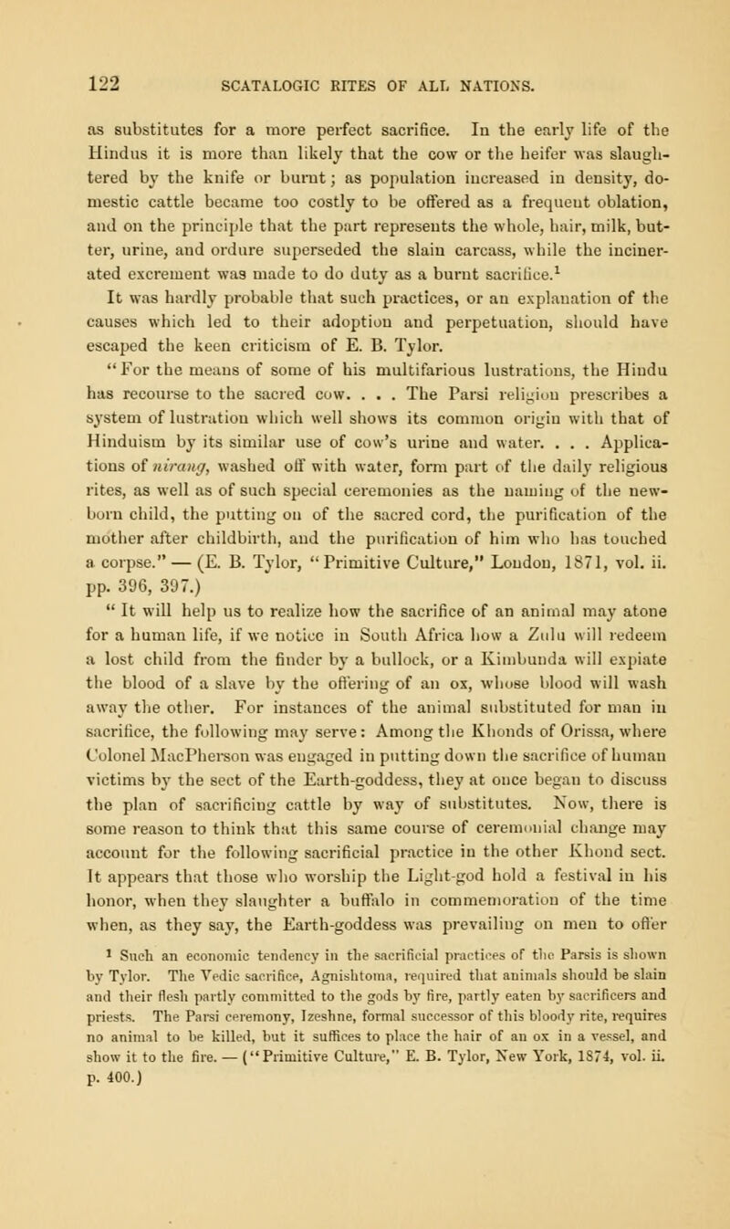 as substitutes for a more perfect sacrifice. In the early life of the Hindus it is more than likely that the cow or the heifer was slaugh- tered by the knife or burnt; as population increased in density, do- mestic cattle became too costly to be offered as a frequeut oblation, and on the principle that the part represents the whole, hair, milk, but- ter, urine, and ordure superseded the slain carcass, while the inciner- ated excrement was made to do duty as a burnt sacrifice.1 It was hardly probable that such practices, or an explanation of the causes which led to their adoption and perpetuation, should have escaped the keen criticism of E. B. Tylor.  For the means of some of his multifarious lustrations, the Hiudu has recourse to the sacred cow. . . . The Parsi religion prescribes a system of lustration which well shows its common origin with that of Hinduism by its similar use of cow's urine and water. . . . Applica- tions of nirang, washed off with water, form part of the daily religious rites, as well as of such special ceremonies as the naming of the new- born child, the putting on of the sacred cord, the purification of the mother after childbirth, and the purification of him who has touched a corpse. — (E. B. Tylor,  Primitive Culture, Loudon, 1871, vol. ii. pp. 396, 397.)  It will help us to realize how the sacrifice of an animal may atone for a human life, if we notice in South Africa how a Zulu will redeem a lost child from the finder by a bullock, or a Kimbunda will expiate the blood of a slave by the offering of an ox, whose blood will wash away the other. For instauces of the animal substituted for man in sacrifice, the following may serve: Among the Khonds of Orissa, where Colonel MacFherson was engaged in putting down the sacrifice of human victims by the sect of the Earth-goddess, they at once began to discuss the plan of sacrificing cattle by way of substitutes. Now, there is some reason to think that this same course of ceremonial change may account for the following sacrificial practice in the other Khond sect. It appears that those who worship the Light-god hold a festival in his honor, when they slaughter a buffalo in commemoration of the time when, as they say, the Earth-goddess was prevailing on men to offer 1 Such an economic tendency in the sacrificial practices of the Parsis is shown by Tylor. The Vedic sacrifice, Agnishtoma, required that animals should be slain ami their flesh partly committed to the gods by fire, partly eaten by saerificers and priests. The Parsi ceremony, Izesbne, formal successor of this bloody rite, requires no animal to be killed, but it suffices to place the hair of an ox in a vessel, and show it to the fire. — (Primitive Culture, E. B. Tylor, New York, 1S74, vol. ii. p. 400.)