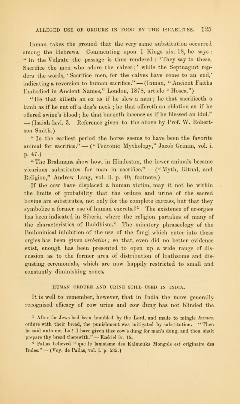 Inman takes the ground that the very same substitution occurred among the Hebrews. Commenting upon 1 Kings xix. 18, he says :  In the Vulgate the passage is thus rendered : 'They say to these, Sacrifice the men who adore the calve3;' while the Septuagint rea- ders the words, ' Sacrifice men, for the calves have come to au end,' indicating a reversion to human sacrifice. — (Inman, Ancient Faiths Embodied in Ancient Names, Loudon, 1878, article  Hosea.)  He that killeth an ox as if he slew a man; he that sacrificeth a lamb as if he cut off a dog's neck ; he that offereth an oblation as if he offered swine's blood ; he that burueth incense as if he blessed an idol. — (Isaiah lxvi. 3. Reference given to the above by Prof. W. Robert- son Smith.)  In the earliest period the horse seems to have been the favorite animal for sacrifice. — (Teutonic Mythology, Jacob Grimm, vol. i. p. 47.)  The Brahmans show how, in Hindostan, the lower animals became vicarious substitutes for man in sacrifice. — ('' Myth, Ritual, and Religion, Andrew Lang, vol. ii. p. 40, footnote.) If the cow have displaced a human victim, may it not be within the limits of probability that the ordure and urine of the sacred bovine are substitutes, not only for the complete carcass, but that they symbolize a former use of human excreta?1 The existence of ur-orgies has been indicated in Siberia, where the religion partakes of many of the characteristics of Buddhism.2 The minatory phraseology of the Brahminical inhibition of the use of the fungi which enter into these orgies has been given verbatim; so that, even did no better evidence exist, enough has been presented to open up a wide range of dis- cussion as to the former area of distribution of loathsome and dis- gusting ceremonials, which are now happily restricted to small and constantly diminishing zones. HUMAN ORDURE AND URINE STILL USED IN INDIA. It is well to remember, however, that in India the more generally recognized efficacy of cow urine and cow dung has not blinded tho 1 After the Jews had been humbled by the Lord, and made to mingle human ordure with their bread, the punishment was mitigated by substitution. Then he said unto me, Lo ! I have given thee cow's dung for man's dung, and thou shalt prepare thy bread therewith. — Ezekiel iv. 15. 2 Pallas believed que le lamaisme des Kalmouks Mongols est originaire des Indes.— (Voy. de Pallas, vol. i. p. 535.)