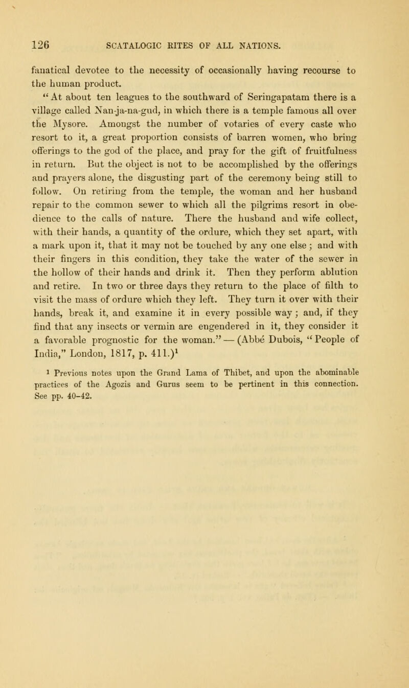 fanatical devotee to the necessity of occasionally having recourse to the human product.  At about ten leagues to the southward of Seringapatam there is a village called Nan-ja-na-gud, in which there is a temple famous all over the Mysore. Amongst the number of votaries of every caste who resort to it, a great proportion consists of barren women, who bring offerings to the god of the place, and pray for the gift of fruitfuluess in return. But the object is not to be accomplished by the offerings and prayers alone, the disgusting part of the ceremony being still to follow. On retiring from the temple, the woman and her husband repair to the common sewer to which all the pilgrims resort in obe- dience to the calls of nature. There the husband and wife collect, with their hands, a quantity of the ordure, which they set apart, with a mark upon it, that it may not be touched by any one else; and with their fingers in this condition, they take the water of the sewer in the hollow of their hands and drink it. Then they perform ablution and retire. In two or three days they return to the place of filth to visit the mass of ordure which they left. They turn it over with their hands, break it, and examine it in every possible way ; and, if they find that any insects or vermin are engendered in it, they consider it a favorable prognostic for the woman. — (Abbe Dubois,  People of India, London, 1817, p. 411.)1 1 Previous notes upon the Grand Lama of Thibet, and upon the abominable practices of the Agozis and Gurus seem to be pertinent in this connection. See pp. 40-42.