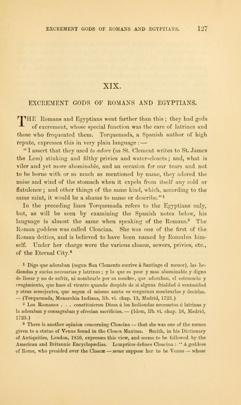 XIX. EXCREMENT GODS OF ROMANS AND EGYPTIANS. T^HE Romans and Egyptians went farther than this; they had gods of excrement, whose special function was the care of latrines and those who frequented them. Torquemada, a Spanish author of high repute, expresses this in very plain language : —  I assert that they used to adore (as St. Clement writes to St. James the Less) stinking and filthy privies and water-closets; and, what is viler and yet more abominable, and an occasion for our tears and not to be borne with or so much as mentioned by name, they adored the noise and wind of the stomach when it expels from itself any cold or flatulence ; and other things of the same kind, which, according to the same saint, it would be a shame to name or describe.1 In the preceding lines Torquemada refers to the Egyptians only, but, as will be seen by examining the Spanish notes below, his language is almost the same when speaking of the Romans.3 The Roman goddess was called Cloacina. She was one of the first of the Roman deities, and is believed to have been named by Romulus him- self. Under her chargo were the various cloaca;, sewers, privies, etc., of the Eternal City.3 1 Digo que adoraban (segnn San Clemente escrive a Santiago el menor), las he- diondas y sucias necesarias y latrinas ; y Io que es peor y mas abominable y digno de llorar y no de sufrir, ni nombrarle por su nombre, que adoraban, el estmendo y rrugimiento, que hace el vientre quando despide de si alguna frialdad 6 ventosidad y otras semejantes, que segun el mismo santo es verguenza nombrarlas y deeirlas. — (Torquemada, Monarchia Indiana, lib. vi. chap. 13, Madrid, 1723.) 2 Los Romanos . . . constituieron Diosa a los hediondas necesarias 6 latrinas y la adoraban y consagraban y ofrecian sacrificios. — (Idem, lib. vi. chap. 16, Madrid, 1723.) 3 There is another opinion concerning Cloacina — that she was one of the names given to a statue of Venus found in the Cloaca Maxima. Smith, in his Dictionary of Antiquities, London, 1850, expresses this view, and seems to be followed by the American and Britannic Encyclopaedias. Lempriere defines Cloacina :  A goddess of Rome, who presided over the Cloaca? — some suppose her to be Venus — whose