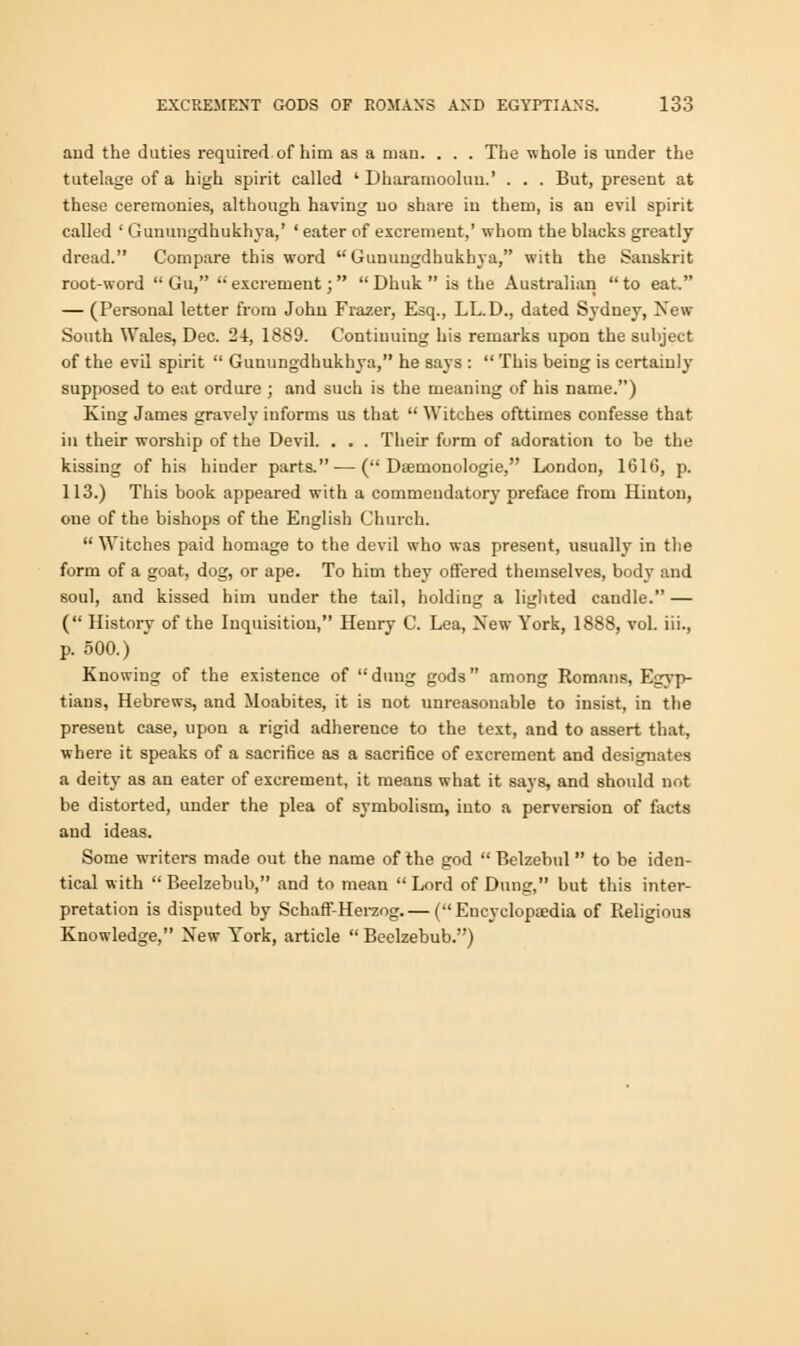 aud the duties required of him as a mau. . . . The whole is under the tutelage of a high spirit called ' Dharamooluu.' . . . But, present at these ceremonies, although having no share in them, is an evil spirit called ' Gunungdhukhya,' ' eater of excrement,' whom the blacks greatly dread. Compare this word  Gunungdhukhya, with the Sanskrit root-word  Gu, excrement;  Dhuk  is the Australian to eat. — (Personal letter from John Frazer, Esq., LL.D., dated Sydney, New South Wales, Dec. 24, 1889. Continuing his remarks upon the subject of the evil spirit  Gunungdhukhya, he says :  This being is certainly supposed to eat ordure ; and such is the meaning of his name.) King James gravely informs us that  Witches ofttimes confesse that in their worship of the Devil. . . . Their form of adoration to be the kissing of his hinder parts. — ( Dasnionologie, London, 1616, p. 113.) This book appeared with a commendatory preface from Hinton, oue of the bishops of the English Church.  Witches paid homage to the devil who was present, usually in the form of a goat, dog, or ape. To him they offered themselves, body and soul, and kissed him under the tail, holding a lighted candle. — ( History of the Inquisition, Henry C. Lea, New York, 1888, vol. iii., p. 500.) Knowing of the existence of duug gods among Romans, Egyp- tians, Hebrews, and Moabites, it is not unreasonable to insist, in the present case, upon a rigid adherence to the text, and to assert that, where it speaks of a sacrifice as a sacrifice of excrement and designates a deity as an eater of excrement, it means what it says, and should not be distorted, under the plea of symbolism, into a perversion of facts and ideas. Some writers made out the name of the god  Belzebul  to be iden- tical with Beelzebub, and to mean Lord of Dung, but this inter- pretation is disputed by Schaff-Herzog.— (Encyclopaedia of Religious Knowledge, New York, article  Beelzebub.)