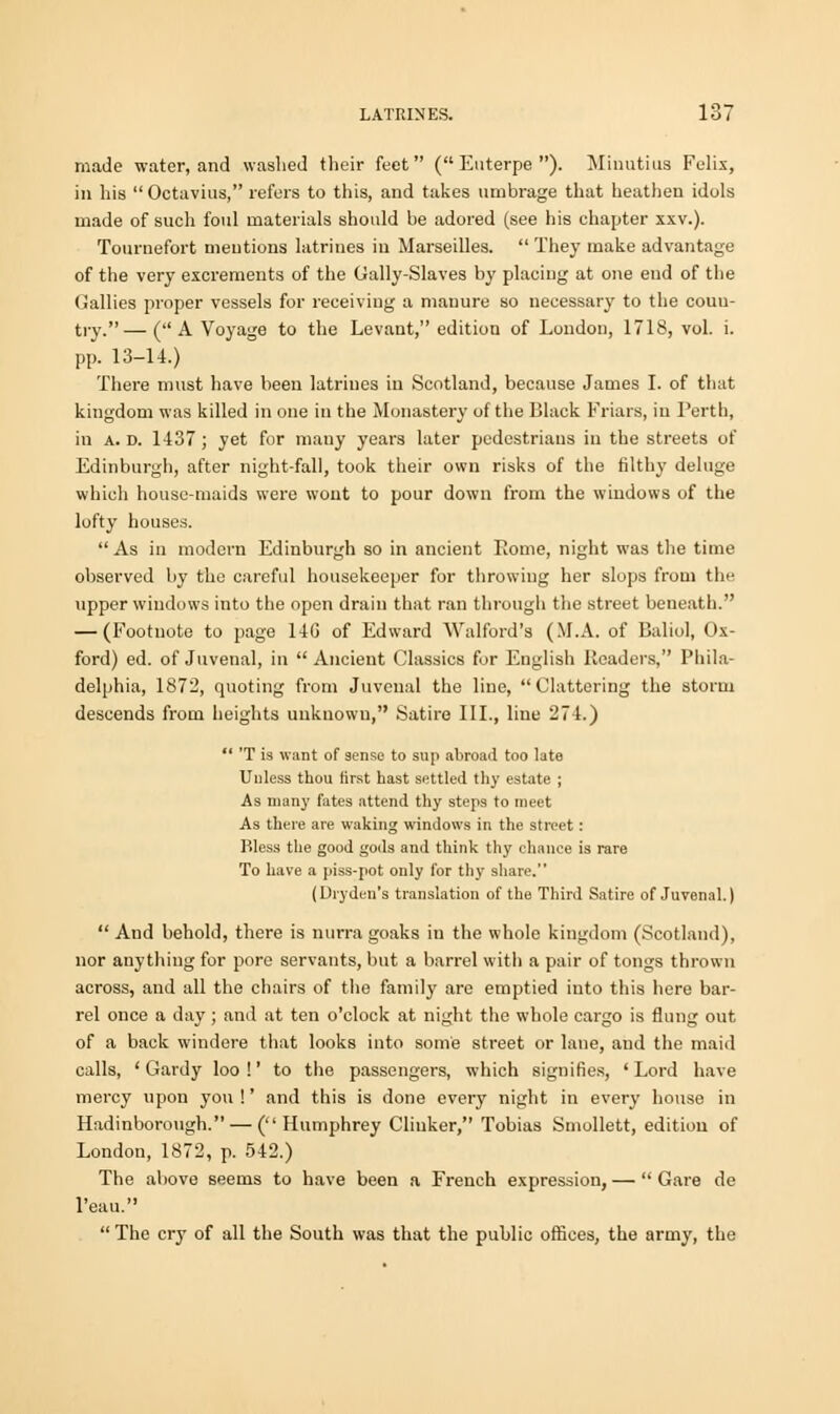 made water, and washed their feet (Euterpe). Minutius Felix, in his  Octavius, refers to this, and takes umbrage that heathen idols made of such foul materials should be adored (see his chapter xxv.). Tournefort mentions latrines in Marseilles.  They make advantage of the very excrements of the Gally-Slaves by placing at one end of the Gallies proper vessels for receiving a manure so necessary to the coun- try.— (A Voyage to the Levant, edition of London, 1718, vol. i. pp. 13-14.) There must have been latrines in Scotland, because James I. of that kingdom was killed in one in the Monastery of the Black Friars, in Perth, in a. d. 1437; yet for many years later pedestrians in the streets of Edinburgh, after night-fall, took their own risks of the filthy deluge which house-maids were wont to pour down from the windows of the lofty houses. As in modern Edinburgh so in ancient Eome, night was the time observed by the careful housekeeper for throwing her slops from the upper windows into the open drain that ran through the street beneath. — (Footnote to page 14G of Edward Walford's (M.A. of Baliol, Ox- ford) ed. of Juvenal, in Ancient Classics for English Headers, Phila- delphia, 1872, quoting from Juvenal the line, Clattering the storm descends from heights unknown, Satire III., line 274.)  'T is want of sense to sup abroad too late Unless thou first hast settled thy estate ; As many fates attend thy steps to meet As there are waking windows in the street: Bless the good gods and think thy chance is rare To have a piss-pot only for thy share. (Dryden's translation of the Third Satire of Juvenal.)  And behold, there is nurra goaks in the whole kingdom (Scotland), nor anything for pore servants, but a barrel with a pair of tongs thrown across, and all the chairs of the family are emptied into this here bar- rel once a day ; and at ten o'clock at night the whole cargo is flung out of a back winders that looks into some street or lane, and the maid calls, ' Gardy loo!' to the passengers, which signifies, 'Lord have mercy upon you !' and this is done every night in every house in Hadinborough. — (Humphrey Clinker, Tobias Smollett, edition of London, 1872, p. 542.) The above seems to have been a French expression, —  Gare de l'eau.  The cry of all the South was that the public offices, the army, the