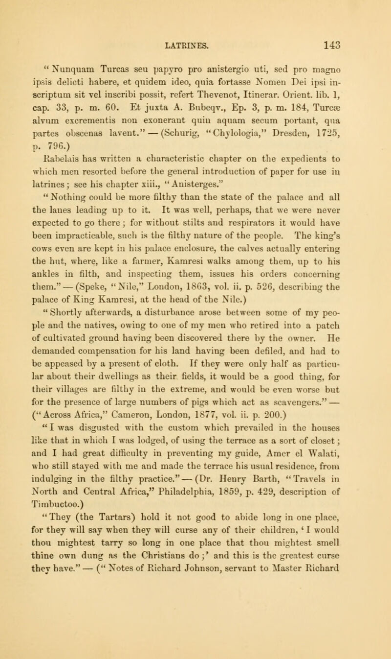  Nunquatn Turcas seu papyro pro anistergio uti, sed pro magno ipsis delicti habere, et qnidem ideo, quia fortasse Nonien Dei ipsi in- scriptum sit vel inscribi possit, refert Thevenot, Itinerar. Orient, lib. 1, cap. 33, p. m. 60. Et juxta A. Bubeqv., Ep. 3, p. m. 184, Turcte alvum excrementis non exonerant quiu aquam secum portaut, qua partes obscenas lavent. — (Schurig,  Chylologia, Dresden, 1725, p. 796.) Rabehis has written a characteristic chapter on the expedients to which men resorted before the general introduction of paper for use in latrines ; see his chapter xiii.,  Anisterges.  Nothiug could be more filthy than the state of the palace and all the lanes leading up to it. It was well, perhaps, that we were never expected to go there ; for without stilts aud respirators it would have been impracticable, such is the filthy nature of the people. The king's cows even are kept in his palace enclosure, the calves actually entering the hut, where, like a farmer, Kamresi walks among them, up to his ankles in filth, and inspecting them, issues his orders concerning them.-—(Speke, Nile, London, 18G3, vol. ii. p. 526, describing the palace of King Kamresi, at the head of the Nile.)  Shortly afterwards, a disturbance arose between some of my peo- ple and the natives, owing to one of my men who retired into a patch of cultivated ground having been discovered there by the owner. He demanded compensation for his land having been defiled, and had to be appeased by a present of cloth. If they were only half as particu- lar about their dwellings as their fields, it would be a good thing, for their villages are filthy in the extreme, and would be even worse but for the presence of large numbers of pigs which act as scavengers. — (Across Africa, Camerou, London, 1S77, vol. ii. p. 200.)  I was disgusted with the custom which prevailed in the houses like that in which I was lodged, of using the terrace as a sort of closet; and I had great difficulty in preventing my guide, Amer el Walati, who still stayed with me and made the terrace his usual residence, from indulging in the filthy practice.—(Dr. Henry Barth, Travels in North and Central Africa, Philadelphia, 1859, p. 429, description of Timbuctoo.)  They (the Tartars) hold it not good to abide long in one place, for they will say when they will curse any of their children, ' I would thou mightest tarry so long in one place that thou mightest smell thine own dung as the Christians do;' and this is the greatest curse they have. — ( Notes of Richard Johnson, servant to Master Richard