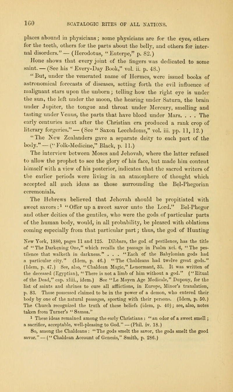 places abound in physicians; some physicians are for the eyes, others for the teeth, others for the parts about the belly, and others for inter- nal disorders.— (Herodotus, Euterpe, p. 82.) Hone shows that every joint of the fingers was dedicated to some saint. — (See his  Every-Day Book, vol. ii. p. 48.)  But, under the venerated name of Hermes, were issued books of astronomical forecasts of diseases, setting forth the evil influence of malignant stars upon the unborn j telling how the right, eye is under the sun, the left under the moon, the hearing under Saturn, the brain under Jupiter, the tongue and throat under Mercury, smelling and tasting under Venus, the parts that have blood under Mars. . . . The early centuries next after the Christian era produced a rank crop of literary forgeries.— (See  Saxon Leechdoms, vol. iii. pp. 11, 12.) The New Zealanders gave a separate deity to each part of the body. — (Folk-Medicine, Black, p. 11.) The interview between Moses and Jehovah, where the latter refused to allow the prophet to see the glory of his face, but made him content himself with a view of his posterior, indicates that the sacred writers of the earlier periods were living in an atmosphere of thought which accepted all such ideas as those surrounding the Bel-Phegorian ceremonials. The Hebrews believed that Jehovah should be propitiated with sweet savors :*  Offer up a sweet savor unto the Lord. Bel-Phegor and other deities of the gentiles, who were the gods of particular parts of the human body, would, in all probability, be pleased with oblations coming especially from that particular part; thus, the god of Hunting New York, 1880, pages 11 and 125. Dibbara, tbe god of pestilence, has the title of The Darkening One, which recalls the passage in Psalm xci. 6, The pes- tilence that walketh in darkness. . . . Each of the Babylonian gods had a particular city. (Idem, p. 46.) The Chaldeans had twelve great gods. (Idem, p. 47.) See, also, Chaldean Magic, Lenormant, 35. It was written of the deceased (Egyptian), There is not a limb of him without a god. (Ritual of the Dead, cap. xliii., idem.) See Le Moyen Age Medicale, Dupouy, for the list of saints and shrines to cure all afflictions, in Europe, Minor's translation, p. 83. Those possessed claimed to be in the power of a demon, who entered their body by one of the natural passages, sporting with their persons. (Idem, p. 50.) The Church recognized the truth of these beliefs (idem, p. 40); see, also, notes taken from Turner's Samoa. 1 These ideas remained among the early Christians : an odor of a sweet smell ; a sacrifice, acceptable, well-pleasing to God. — (Phil. iv. 18.) So, among the Chaldeans :  The gods smelt the savor, the gods smelt the good savor. — (Chaldean Account of Genesis, Smith, p. 286.)