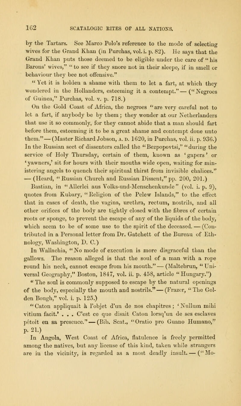 by the Tartars. See Marco Polo's reference to the mode of selecting wives for the Grand Khan (in Purchas, vol. i. p. 82). He says that the Grand Khan puts those deemed to be eligible under the care of  his Barons' wives,  to see if they snore not in their sleepe, if in smell or behaviour they bee not offensive.  Yet it is holden a shame with them to let a fart, at which they wondered in the Hollanders, esteeming it a contempt.—(Negroes of Guinea, Purchas, vol. v. p. 718.) On the Gold Coast of Africa, the negroes are very careful not to let a fart, if anybody be by them; they wonder at our Netherlander that use it so commonly, for they cannot abide that a man should fart before them, esteeming it to be a great shame and contempt done unto them.—(Master Richard Jobson, a. d. 1620, in Purchas, vol. ii. p. 930.) In the Russian sect of dissenters called the Bezpopovtsi, during the service of Holy Thursday, certain of them, known as ' gapers ' or 'yawners,' sit for hours with their mouths wide open, waiting for min- istering angels to quench their spiritual thirst from invisible chalices. — (Heard, Russian Church and Russian Dissent, pp. 200, 201.) Bastion, in Allerlei aus Volks-und-Menschenkunde (vol. i. p. 9), quotes from Kubary,  Religion of the Pelew Islands, to the effect that in cases of death, the vagina, urethra, rectum, nostrils, and all other orifices of the body are tightly closed with the fibres of certain roots or sponge, to prevent the escape of any of the liquids of the body, which seem to be of some use to the spirit of the deceased. — (Con- tributed in a Personal letter from Dr. Gatchett of the Bureau of Eth- nology, Washington, D. C.) In Wallnchia,  No mode of execution is more disgraceful than the gallows. The reason alleged is that the soul of a man with a rope round his neck, cannot escape from his mouth.— (Maltebrun, Uni- versal Geography, Boston, 1847, vol. ii. p. 458, article Hungary.)  The soul is commonly supposed to escape by the natural openings of the body, especially the mouth and nostrils.—(Frazer, The Gol- den Bough, vol. i. p. 125.)  Caton appliquait a l'objet d'un de nos chapitres ; ' Nullum mihi vitium facit.' . . . C'est ce que disait Caton lorsq'un de ses esclaves petoit en sa presence. — (Bib. Scat., Oratio pro Guano Humano, p. 21.) In Angola, West Coast of Africa, flatulence is freely permitted among the natives, but any license of this kind, taken while strangers are in the vicinity, is regarded as a most deadly insult.— (Mo-