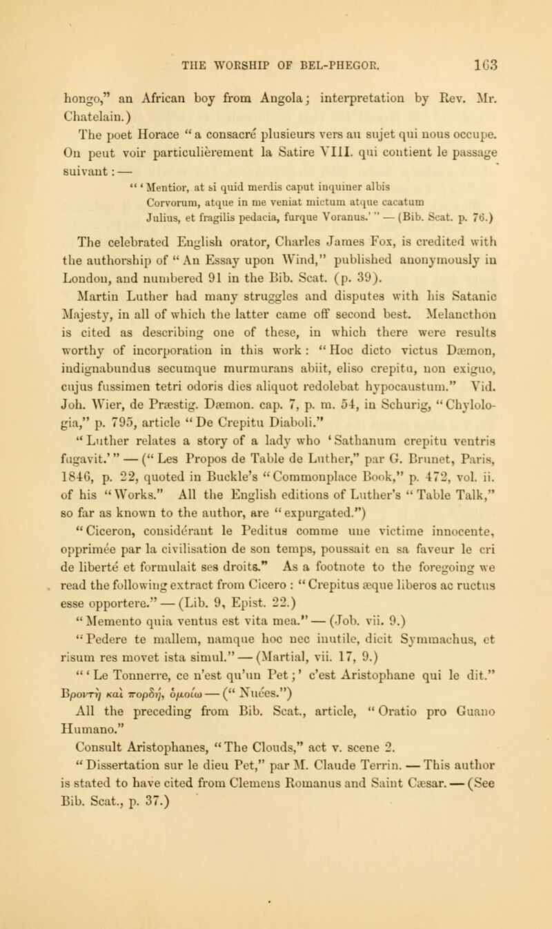 hongo, an African boy from Angola; interpretation by Rev. Mr. Chatelaiu.) The poet Horace  a consacre plusieurs vers au sujet qui nous occupe. On peut voir particulierement la Satire VIII. qui contient le passage suivant:—  ' Mentior, at si quid merdis caput inquiner albis Corvorum, atque in me veniat mictum atque cacatum Julius, et fragilis pedacia, furque Voranus.'  — (Bib. Scat. p. 76.) The celebrated English orator, Charles James Fox, is credited with the authorship of  An Essay upon Wind, published anonymously in London, and numbered 91 in the Bib. Scat. (p. 39). Martin Luther had many struggles and disputes with his Satanic Majesty, in all of which the latter came off second best. Melancthou is cited as describing one of these, in which there were results worthy of incorporation in this work: Hoc dicto victus Daemon, iudiguabundus secumque murmurans abiit, eliso crepitu, uon exiguo, cujus fussimen tetri odoris dies aliquot redolebat hypocaustum. Vid. Joh. Wier, de Prrestig. Daemon, cap. 7, p. m. 54, in Schurig,  Chylolo- gia, p. 795, article  De Crepitu Diaboli. Luther relates a story of a lady who 'Sathanum crepitu ventris fugavit.'  — ( Les Propos de Table de Luther, par G. Brunet, Paris, 1846, p. 22, quoted in Buckle's Commonplace Book, p. 172, vol. ii. of his Works. All the English editions of Luther's Table Talk, so far as known to the author, are  expurgated.)  Ciceron, considerant le Peditua comme une victime innoeente, opprimee par la civilisation de son temps, poussait en sa faveur le cri de liberte et formulait ses droits. As a footnote to the foregoing we read the following extract from Cicero :  Crepitus ajque liberos ac ructus esse opportere. — (Lib. 9, Epist. 22.)  Memento quia ventus est vita mea. — (Job. vii. 9.) Pedere te mallem, namque hoc nee inutile, dicit Symmachus, ct risum res movet ista simul. — (Martial, vii. 17, 9.)  ' Le Tonnerre, ce n'est qu'un Pet;' e'est Aristophane qui le dit. BpOKTIJ KGU TTOp&l], 6/iOlU) ( XllL'eS.) All the preceding from Bib. Scat., article,  Oratio pro Guano Humane Consult Aristophanes, The Clouds, act v. scene 2. Dissertation sur le dieu Pet, par M. Claude Terrin. —This author is stated to have cited from Clemens Romanus and Saint Cassar. — (See Bib. Scat., p. 37.)