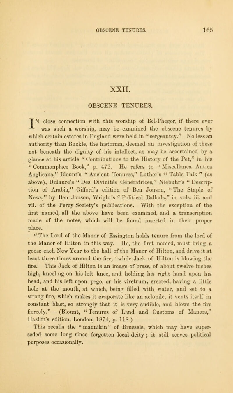 XXII. OBSCENE TENURES. TN close connection with this worship of Bel-Phegor, if there ever was such a worship, may be examined the obscene tenures by which certain estates in England were held in  sergeantcy. No less an authority than Buckle, the historian, deemed an investigation of these not beneath the dignity of his intellect, as may be ascertained by a glance at his article  Contributions to the History of the Pet, in his  Commonplace Book, p. 472. He refers to  Miscellanea Antica Anglicana, Blount's  Ancient Tenures, Luther's  Table Talk  (as above), Dulaure's  Des Divinites Generatrices, Niebuhr's  Descrip- tion of Arabia, Giffbrd's edition of Ben Jonson,  The Staple of News, by Ben Jonson, Wright's  Political Ballads, in vols. iii. and vii. of the Percy Society's publications. With the exception of the first named, all the above have been examined, and a transcription made of the notes, which will be found inserted in their proper place.  The Lord of the Manor of Essington holds tenure from the lord of the Manor of Hilton in this way. He, the first named, must bring a goose each New Year to the hall of the Manor of Hilton, and drive it at least three times around the fire, ' while Jack of Hilton is blowing the fire.' This Jack of Hilton is an image of brass, of about twelve inches high, kneeling on his left knee, and holding his right hand upon his head, and his left upon pego, or his viretrum, erected, having a little hole at the mouth, at which, being filled with water, and set to a strong fire, which makes it evaporate like an aelopile. it vents itself in constant blast, so strongly that it is very audible, and blows the fire fiercely. — (Blount, Tenures of Land and Customs of Manors, Hazlitt's edition, London, 1874, p. 118.) This recalls the mannikin of Brussels, which may have super- seded some long since forgotten local deity ; it still serves political purposes occasionally.