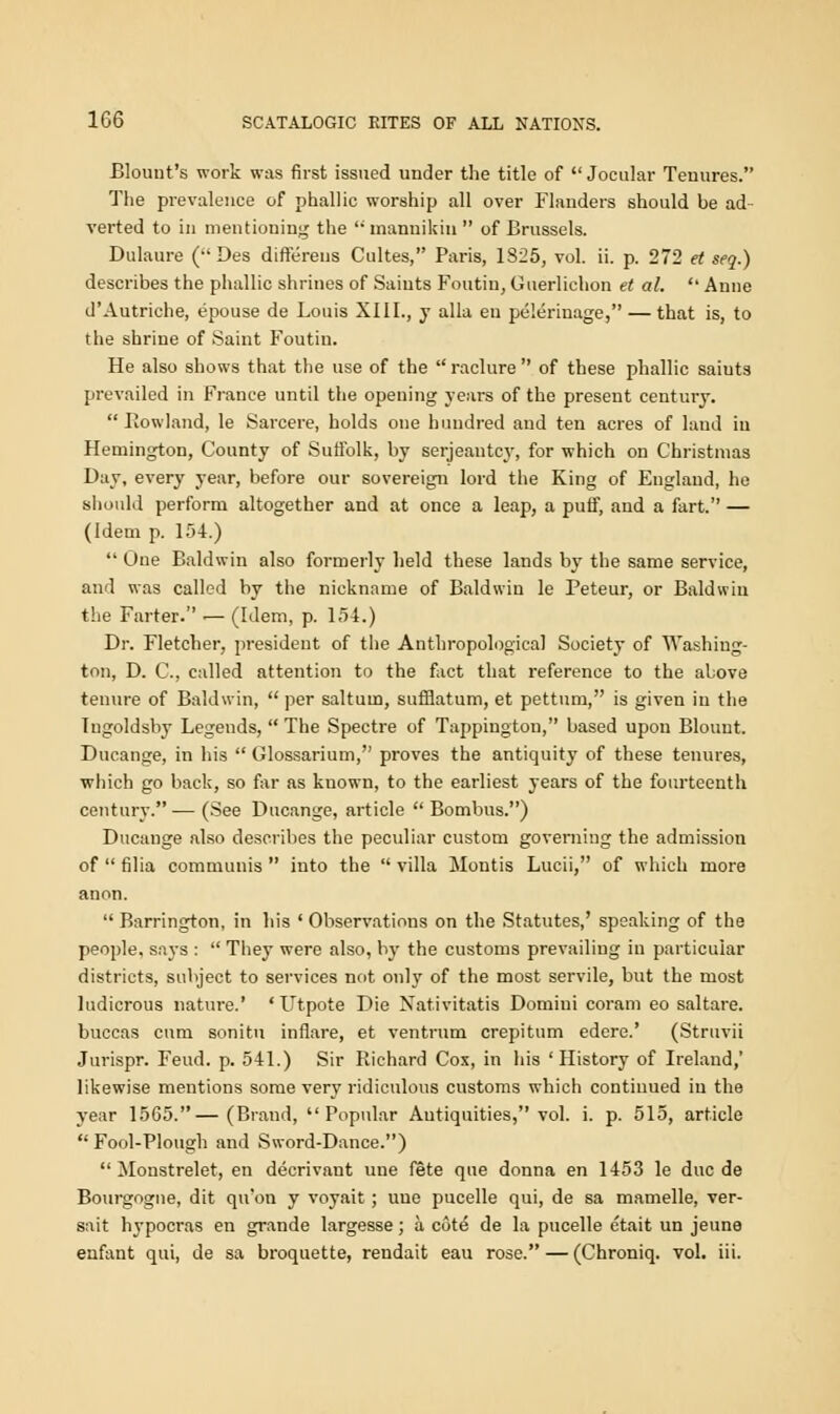 Blount's work was first issued under the title of  Jocular Tenures. The prevalence of phallic worship all over Flanders should be ad verted to in mentioning the '• mannikin  of Brussels. Dulaure ( Des differens Cultes, Paris, 1825, vol. ii. p. 272 et seq.) describes the phallic shrines of Saints Foutin, Guerlichon et al.  Anne d'Autriche, epouse de Louis XIII., y alia en pelerinage, — that is, to the shrine of Saint Foutin. He also shows that the use of the  raclure  of these phallic saiuts prevailed in France until the opening years of the present century. Rowland, le Sarcere, holds one hundred and ten acres of laud iu Hemington, County of Suffolk, by serjeautcy, for which on Christmas Day, every year, before our sovereign lord the King of England, he should perform altogether and at once a leap, a puif, and a fart. — (Idem p. 154.)  One Baldwin also formerly held these lands by the same service, and was called by the nickname of Baldwin le Peteur, or Baldwin the Farter. .— (Idem, p. 154.) Dr. Fletcher, president of the Anthropological Society of Washing- ton, D. C, called attention to the fact that reference to the above tenure of Baldwin,  per saltuin, sufflatum, et pettum, is given in the Ingoldsby Legends,  The Spectre of Tappington, based upon Blount. Ducange, in his  Glossarium, proves the antiquity of these tenures, which go back, so far as kuown, to the earliest years of the fourteenth century.— (See Ducange, article  Bombus.) Ducange also describes the peculiar custom governing the admission of  filia communis  into the  villa Montis Lucii, of which more anon.  Barrington, in his ' Observations on the Statutes,' speaking of the people, says :  They were also, by the customs prevailing in particular districts, subject to services not only of the most servile, but the most ludicrous nature.' ' Utpote Die Nativitatis Domini coram eo saltare. buccas cum sonitu infiare, et ventrum crepitum edere.' (Struvii Jurispr. Feud. p. 541.) Sir Richard Cox, in his ' History of Ireland,' likewise mentions some very ridiculous customs which continued iu the year 1565.—(Brand,  Popidar Antiquities, vol. i. p. 515, article  Fool-Plough and Sword-Dance.)  Monstrelet, en decrivant une fete que donna en 1453 le due de Bourgogne, dit qu'on y voyait; uuo pucelle qui, de sa mamelle, ver- sait hypocras en grande largesse; a. cote de la pucelle etait un jeune enfant qui, de sa broquette, rendait eau rose. — (Chroniq. vol. iii.