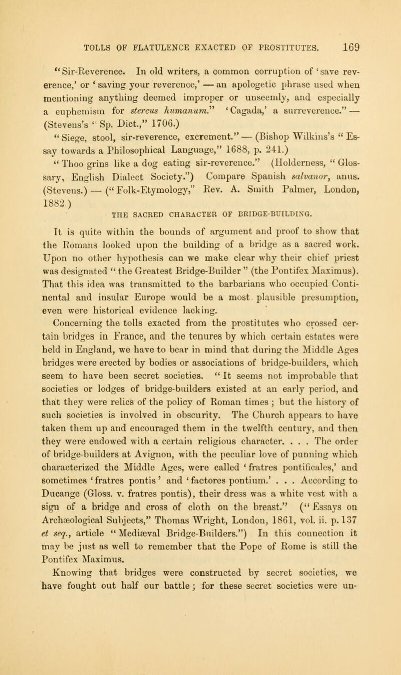  Sir-Reverence. In old writers, a common corruption of ' save rev- erence,' or ' saving your reverence,' — an apologetic phrase used when mentioning anything deemed improper or unseemly, and especially a euphemism for stercus humanum. ' Cagada,' a surrevereuce. — (Stevens's  Sp. Diet., 1706.) Siege, stool, sir-reverence, excrement.—(Bishop Wilkins's  Es- say towards a Philosophical Language, 1688, p. 241.)  Thoo grins like a dog eating sir-reverence. (Holderness,  Glos- sary, English Dialect Society.) Compare Spanish salvanor, anus. (Stevens.) — ( Eolk-Etymology, Rev. A. Smith Palmer, Loudon, 1882.) THE SACRED CHARACTER OF BRIDGE-BUILDING. It is quite within the bounds of argument and proof to show that the Romans looked upon the building of a bridge as a sacred work. Upon no other hypothesis can we make clear why their chief priest was designated  the Greatest Bridge-Builder  (the Pontifex Maximus). That this idea was transmitted to the barbarians who occupied Conti- nental and insular Europe would be a most plausible presumption, even were historical evidence lacking. Concerning the tolls exacted from the prostitutes who crossed cer- tain bridges in France, and the tenures by which certain estates were held in England, we have to bear in mind that during the Middle Ages bridges were erected by bodies or associations of bridge-builders, which seem to have been secret societies.  It seems not improbable that societies or lodges of bridge-builders existed at an early period, and that they were relics of the policy of Roman times ; but the history of such societies is involved in obscurity. The Church appears to have taken them up and encouraged them in the twelfth century, and then they were endowed with a certain religious character. . . . The order of bridge-builders at Avignou, with the peculiar love of punning which characterized the Middle Ages, were called ' fratres pontiticales,' and sometimes ' fratres pontis ' and ' factores pontium.' . . . According to Ducange (Gloss, v. fratres pontis), their dress was a white vest with a sign of a bridge and cross of cloth on the breast. ( Essays on Archaiological Subjects, Thomas Wright, London, 1861, vol. ii. p. 137 et seq., article  Mediaeval Bridge-Builders.) In this connection it may be just as well to remember that the Pope of Rome is still the Pontifex Maximus. Knowing that bridges were constructed by secret societies, we have fought out half our battle; for these secret societies were un-