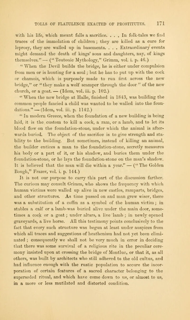 with his life, which meant falls a sacrifice. . . . Iu folk-tales we find traces of the immolation of children ; they are killed as a cure for leprosy, they are walled up iu basements. . . . Extraordinary events might demand the death of kings' sous and daughters, nay, of kings themselves.— (Teutonic Mythology, Grimm, vol. i. p. 46.)  When the Devil builds the bridge, he is either under compulsion from men or is hunting for a soul; but he has to put up witli the cock or chamois, which is purposely made to run first across the new bridge, or  they make a wolf scamper through the door  of the new church, or a goat. — (Idem, vol. iii. p. 102.) When the new bridge at Halle, finished in 1843, was building the common people fancied a child was wanted to be walled iuto the foun- dations.— (Idem, vol. iii. p. 1142.)  In modem Greece, when the foundation of a new building is being laid, it is the custom to kill a cock, a ram, or a lamb, and to let its blood flow on the foundation-stone, under which the animal is after- wards buried. The object of the sacrifice is to give strength and sta- bility to the building. But sometimes, instead of killing an animal, the builder entices a man to the foundation-stone, secretly measures his body or a part of it, or his shadow, and buries them under the foundation-stone, or he lays the foundation-stone on the man's shadow. It is believed that the man will die within a year. — (The Golden Bough, Frazer, vol. i. p. 144.) It is not our purpose to cam- this part of the discussion farther. The curious may consult Grimm, who shows the frequency with which human victims were walled up alive iu new castles, ramparts, bridges, and other structures. As time passed on and man grew wiser, there was a substitution of a coffin as a symbol of the human victim; in stables a calf or a lambwas buried alive under the main door, some- times a cock or a goat ; under altars, a live lamb ; in newly opened graveyards, a live horse. All this testimony points conclusively to the fact that every such structure was begun at least under auspices from which all traces and suggestions of heathenism had not yet been elimi- nated ; consequently we shall not be very much in error in deciding that there was some survival of a religious rite in the peculiar cere- mony insisted upon at crossing the bridge of Moutluc, or that it, as all others, was built by architects who still adhered to the old cultus, and had influence enough with the rustic population to secure the incor- poration of certain features of a sacred character belonging to the superseded ritual, and which have come down to us, or almost to us, in a more or less mutilated and distorted condition.