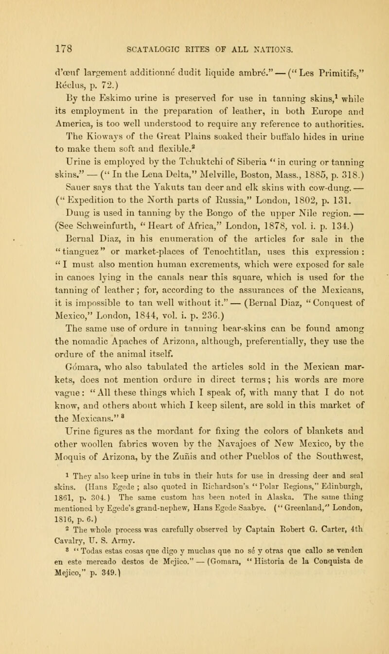 d'ceuf largement additionne dudit liquide ambre. — (Les Primitifs, Reclus, p. 72.) By the Eskimo urine is preserved for use in tanning skins,1 while its employment in the preparation of leather, in both Europe and America, is too well understood to require any reference to authorities. The Kioways of the Great Plains soaked their buffalo hides in urine to make them soft and flexible.8 Urine is employed by the Tchuktchi of Siberia  in curing or tanning skins. — ( In the Lena Delta, Melville, Boston, Mass., 1885, p. 318.) Sauer says that the Yakuts tan deer and elk skins with cow-dung.— (Expedition to the North parts of Kussia, London, 1802, p. 131. Dung is used in tanning by the Bongo of the upper Nile region. — (See Schweinfurth,  Heart of Africa, London, 1878, vol. i. p. 134.) Bernal Diaz, in his enumeration of the articles for sale in the tianguez or market-places of Tenochtitlan, uses this expression:  I must also mention human excrements, which were exposed for sale in canoes lying in the canals near this square, which is used for the tanning of leather; for, according to the assurances of the Mexicans, it is impossible to tan well without it.— (Benial Diaz, Conquest of Mexico, London, 1844, vol. i. p. 23G.) The same use of ordure in tanning bear-skins can be found among the nomadic Apaches of Arizona, although, preferentially, they use the ordure of the animal itself. Gomara, who also tabulated the articles sold in the Mexican mar- kets, does not mention ordure in direct terms; his words are more vague: All these things which I speak of, with many that I do not know, and others about which I keep silent, are sold in this market of the Mexicans. 8 Urine figures as the mordant for fixing the colors of blankets and other woollen fabrics woven by the Navajoes of New Mexico, by the Moquis of Arizona, by the Zufiis and other Pueblos of the Southwest, 1 They also keep urine in tubs in their huts for use in dressing deer and seal skins. (Hans Egede; also quoted in Iiichardson's Polar Regions, Edinburgh, 1861, p. 304.) The same custom has been noted in Alaska. The same thing mentioned by Egede's grand-nephew, Hans Egede Saabye. ( Greenland, London, 1816, p. 6.) 2 The whole process was carefully observed by Captain Robert G. Carter, 4 th Cavalry, U. S. Army. 8 Todas estas cosas que digo y muchas que no sd y otras que callo se venden en este mercado destos de Mejico. — (Gomara,  Historia de la Conquista de Mejico, p. 349.)