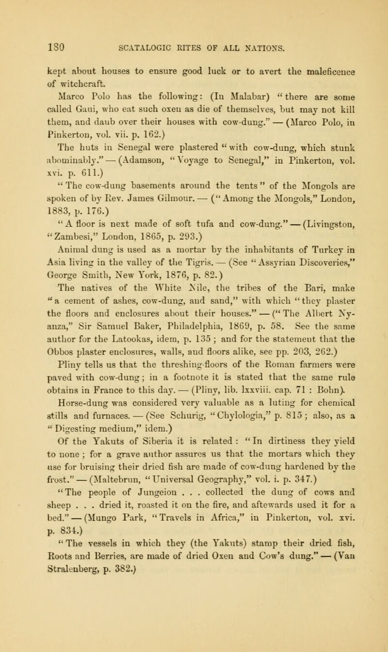 kept about houses to ensure good luck or to avert the maleficence of witchcraft. Marco Polo has the following: (Iu Malabar)  there are some called Gaui, who eat such oxen as die of themselves, but may not kill them, and daub over their houses with cow-dung. — (Marco Polo, in Piukerton, vol. vii. p. 162.) The huts in Senegal were plastered  with cow-dung, which stunk abominably. — (Adamsou,  Voyage to Senegal, in Pinkerton, vol. xvi. p. 611.)  The cow-dung basements around the tents  of the Mongols are spoken of by Rev. James Gilmour.— (Among the Mongols, London, 1883, p. 176.) A floor is next made of soft tufa and cow-dung. — (Livingston, Zambesi, London, 1865, p. 293.) Animal dung is used as a mortar by the inhabitants of Turkey in Asia living in the valley of the Tigris. — (See  Assyrian Discoveries, George Smith, New York, 1876, p. 82.) The natives of the White .Nile, the tribes of the Bari, make a cement of ashes, cow-dung, aud sand, with which they plaster the floors and enclosures about their houses. — (The Albert \v- anza, Sir Samuel Baker, Philadelphia, 1869, p. 58. See the same author for the Latookas, idem, p. 135; and for the statemeut that the Obbos plaster enclosures, walls, aud floors alike, see pp. 203, 262.) Pliny tells us that the threshing-floors of the Roman farmers were paved with cow-dung; in a footnote it is stated that the same rule obtains in France to this day. — (Pliny, lib. lxxviii. cap. 71 : Bohn). Horse-dung was considered very valuable as a luting for chemical stills and furnaces. — (See Schurig,  Chylologia, p. 815; also, as a  Digesting medium, idem.) Of the Yakuts of Siberia it is related :  In dirtiness they yield to none ; for a grave author assures us that the mortars which they use for bruising their dried fish are made of cow-dung hardened by the frost. — (Maltebrun, Universal Geography, vol. i. p. 347.)  The people of Jungeiou . . . collected the dung of cows and sheep . . . dried it, roasted it on the fire, and aftewards used it for a bed. — (Mungo Park,  Travels in Africa, in Pinkerton, vol. xvi. p. 834.)  The vessels in which they (the Yakuts) stamp their dried fish, Roots and Berries, are made of dried Oxen and Cow's dung. — (Van Straleuberg, p. 382.)