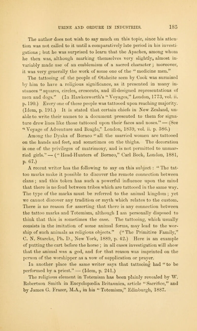 The author does not -wish to say much on this topic, since his atten- tion was not called to it until a comparatively late period in his investi- gations ; but he was surprised to learn that the Apaches, among whom he then was, although marking themselves very slightly, almost in- variably made use of an emblemism of a sacred character ; moreover, it was very generally the work of some one of the  medicine men. The tattooing of the people of Otaheite seen by Cook, was surmised by him to have a religious significance, as it presented in many in- stances  squares, circles, crescents, and ill-designed representations of men and dogs. (la Hawkesworth's  Voyages, London, 1773, vol. ii. p. 190.) Every one of these people was tattooed upon reaching majority. (Idem, p. l'Jl.) It is stated that certain chiefs in New Zealand, un- able to write their names to a document presented to them for signa- ture drew lines like those tattooed upon their faces and uoses. — (See Voyage of Adventure and Beagle, London, 1839, vol. ii. p. 586.) Among the Dvaks of Borneo all the married women are tattooed on the hands and feet, and sometimes on the thighs. The decoration is one of the privileges of matrimony, and is not permitted to unmar- ried girls.—(•'Head-Hunters of Borneo, Carl Bock, London, 1881, p. 67.) A recent writer has the following to say on this subject :  The tat- too marks make it possible to discover the remote connection between clans ; and this token has such a powerful influence upon the mind that there is no feud between tribes which are tattooed in the same way. The type of the marks must be referred to the animal kingdom; yet we cannot discover any tradition or myth which relates to the custom. There is no reason for asserting that there is any connection between the tattoo marks and Totemism, although I am personally disposed to think that this is sometimes the case. The tattooing, which usually consists in the imitation of some animal forms, may lead to the wor- ship of such animals as religious objects. ( The Primitive Family, C. N. Starcke, Ph. D., New York, 1889, p. 42.) Here is an example of putting the cart before the horse ; in all cases investigation will show that the animal was a god, and for that reason was imprinted on the person of the worshipper as a vow of supplication or prayer. In auother place the same writer says that tattooing had  to be performed by a priest. — (Idem, p. 2-11.) The religious element in Totemism has been plainly revealed by W. Robertson Smith in Encyclopaedia Britannica, article Sacrifice, and by James G. Frazer, M.A., in his  Totemism, Edinburgh, 18S7.