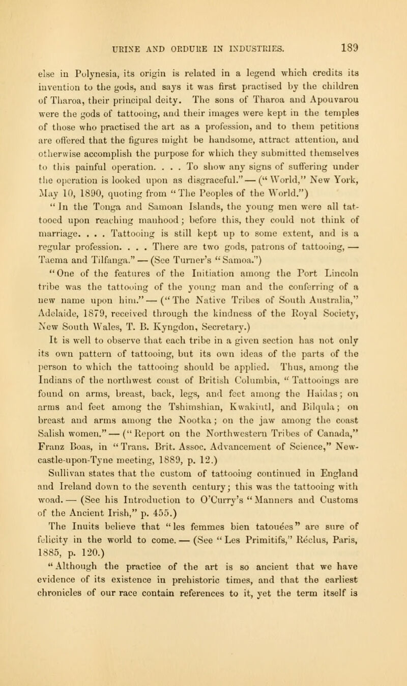 else ia Polynesia, its origin is related in a legend which credits its invention to the gods, and says it was first practised by the children of Tharoa, their principal deity. The sons of Tharoa and Apouvarou were the gods of tattooing, and their images were kept in the temples of those who practised the art as a profession, and to them petitions are offered that the figures might be handsome, attract attention, and otherwise accomplish the purpose for which they submitted themselves to this painful operation. ... To show any signs of suffering under the operation is looked upon as disgraceful.—(World, New York, .May 10, 1890, quoting from The Peoples of the World.)  In the Tonga and Samoan Islands, the young men were all tat- tooed upon reaching manhood ; before this, they could not think of marriage. . . . Tattooing is still kept up to some extent, and is a regular profession. . . . There are two gods, patrons of tattooing, — Taenia and Tilfanga. — (See Turner's Samoa.) One of the features of the Initiation among the Tort Lincoln tribe was the tattooing of the young man and the conferring of a new name upon him.—(The Native Tribes of South Australia, Adelaide, 1879, received through the kindness of the Royal Society, New South Wales, T. B. Kyngdon, Secretary.) It is well to observe that each tribe in a given section has not only its own pattern of tattooing, but its own ideas of the parts of the person to which the tattooing should be applied. Thus, among the Indians of the northwest coast of British Columbia,  Tattooings are found on arms, breast, back, legs, and feet among the Haidas; on arms and feet among the Tshimshian, Kwakiutl, and Bilqula; on breast and arms among the Nootka ; on the jaw among the coast Salish women. — (Report on the Northwestern Tribes of Canada, Franz Boas, in  Trans. Brit. Assoc. Advancement of Science, New- castle-upon-Tyne meeting, 1889, p. 12.) Sullivan states that the custom of tattooing continued in England and Ireland down to the seventh century; this was tiie tattooing with woad.—-(See his Introduction to O'Curry's  Manners and Customs of the Ancient Irish, p. 455.) The Inuits believe that les femmes bien tatoue'es are sure of felicity in the world to come. — (See  Les Primitifs, Reclus, Paris, 1885, p. 120.)  Although the practice of the art is so ancient that we have evidence of its existence in prehistoric times, and that the earliest chronicles of our race contain references to it, yet the term itself ia