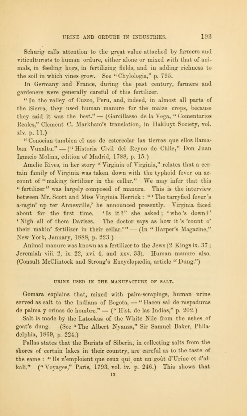 Schurig calls attention to the great -value attached by farmers and viticulturists to human ordure, either alone or mixed with that of ani- mals, in feeding hogs, in fertilizing fields, and in adding richness to the soil in which vines grow. See  Chylologia, p. 795. In Germany and France, during the past century, farmers and gardeners were generally careful of this fertilizer.  In the valley of Cuzco, Peru, and, indeed, in almost all parts of the Sierra, they used human manure for the maize crops, because they said it was the best. — (Garcillasso de la Vega,  Comentarios Eeales, Clement C. Markham's translation, in Hakluyt Society, vol. xlv. p. 11.)  Conocian tambieu el uso de estercolar las tierras que ellos llama- ban Vunaltu. — (Historia Civil del Reyno de Chile, Don Juan Ignacio Molina, edition of Madrid, 1788, p. 15.) Amelie Rives, in her story  Virginia of Virginia, relates that a cer- tain family of Virginia was taken down with the typhoid fever on ac- count of making fertilizer in the cellar. We may infer that this fertilizer was largely composed of manure. This is the interview between Mr. Scott and Miss Virginia Herrick : ' The tarryfied fever's a-ragin' up ter Annesville,' he announced presently. Virginia faced about for the first time. 'Is it 1 she asked ; ' who's down 1' ' Xigh all of them Davises. The doctor says as how it's 'count o' their makin' fertilizer in their cellar.'  — (In  Harper's Magazine, New York, January, 1888, p. 223.) Animal manure was known as a fertilizer to the Jews (2 Kings ix. 37 ; Jeremiah viii. 2, ix. 22, xvi. 4, and xxv. 33). Human manure also. (Consult McC'lintock and Strong's Encyclopaedia, article  Dung.) URINE USED IN THE MANUFACTURE OF SALT. Gomara explains that, mixed with palm-scrapings, human urine served as salt to the Indians of Bogota, —  Hacen sal de raspaduras de palma y orinas de hombre. — ( Hist, de las Indias, p. 202.) Salt is made by the Latookas of the White Nile from the ashes of goat's dung.—(See The Albert Xyanza, Sir Samuel Baker, Phila- delphia, 1869, p. 224.) Pallas states that the Buriats of Siberia, in collecting salts from the shores of certain lakes in their country, are careful as to the taste of the same :  lis n'emploient que ceux qui ont un gout d'Urine et d'al- kali. (Voyages, Paris, 1793, vol. iv. p. 246.) This shows that 13