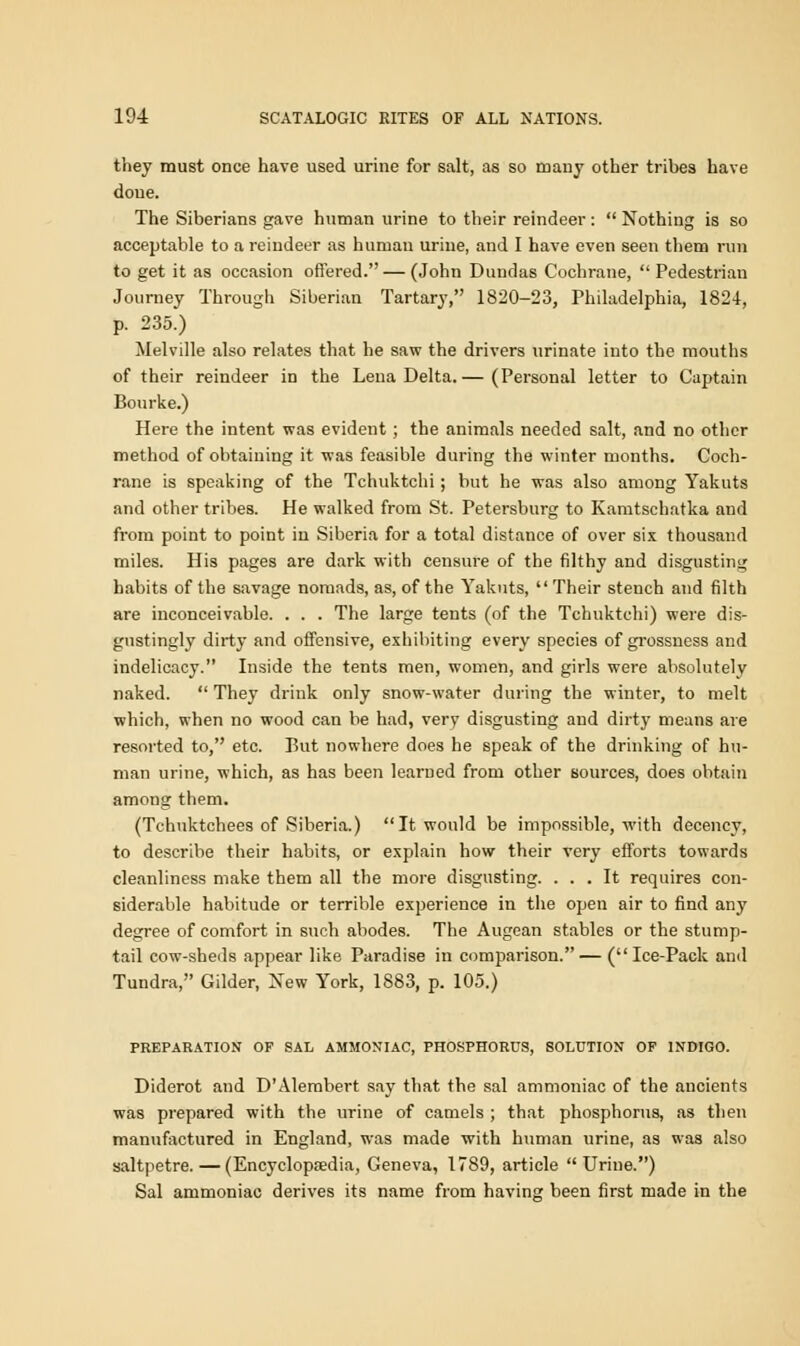 they must once have used urine for salt, as so many other tribes have done. The Siberians gave human urine to their reindeer:  Nothing is so acceptable to a reindeer as human urine, and I have even seen them run to get it as occasion offered. — (John Dundas Cochrane,  Pedestrian Journey Through Siberian Tartary, 1820-23, Philadelphia, 1824, p. 235.) Melville also relates that he saw the drivers urinate into the mouths of their reindeer in the Lena Delta.— (Personal letter to Captain Bourke.) Here the intent was evident; the animals needed salt, and no other method of obtaining it was feasible during the winter months. Coch- rane is speaking of the Tchuktchi; but he was also among Yakuts and other tribes. He walked from St. Petersburg to Kanitschatka and from point to point in Siberia for a total distance of over six thousand miles. His pages are dark with censure of the filthy and disgusting habits of the savage nomads, as, of the Yakuts,  Their stench and filth are inconceivable. . . . The large tents (of the Tchuktchi) were dis- gustingly dirty and offensive, exhibiting every species of grossness and indelicacy. Inside the tents men, women, and girls were absolutely naked.  They drink only snow-water during the winter, to melt which, when no wood can be had, very disgusting and dirty means are resorted to, etc. But nowhere does he speak of the drinking of hu- man urine, which, as has been learned from other sources, does obtain among them. (Tchuktchees of Siberia.) It would be impossible, with decency, to describe their habits, or explain how their very efforts towards cleanliness make them all the more disgusting. ... It requires con- siderable habitude or terrible experience in the open air to find any degree of comfort in such abodes. The Augean stables or the stump- tail cow-sheds appear like Paradise in comparison.— (Ice-Pack and Tundra, Gilder, New York, 1883, p. 105.) PREPARATION OF SAL AMMONIAC, PHOSPHORUS, SOLUTION OF INDIGO. Diderot and D'Alembert say that the sal ammoniac of the ancients was prepared with the urine of camels ; that phosphorus, as then manufactured in England, was made with human urine, as was also saltpetre. — (Encyclopaedia, Geneva, 1789, article Urine.) Sal ammoniac derives its name from having been first made in the