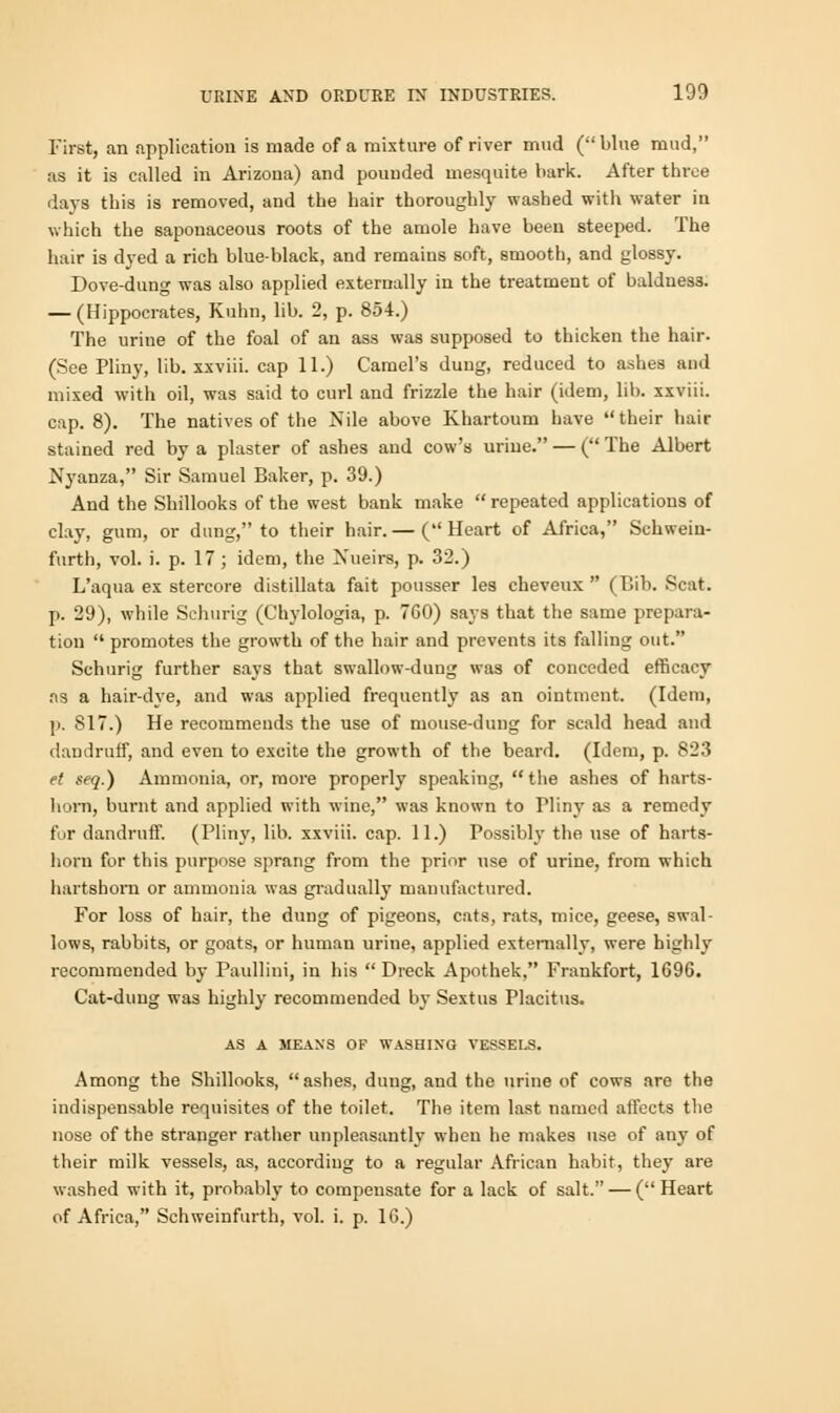 First, an application is made of a mixture of river mud (blue mud, as it is called in Arizona) and pounded mesquite bark. After three days this is removed, and the hair thoroughly washed with water in which the saponaceous roots of the amole have been steeped. The hair is dyed a rich blue-black, and remains soft, smooth, and glossy. Dove-dung was also applied externally in the treatment of baldness. — (Hippocrates, Kuhn, lib. 2, p. 854.) The urine of the foal of an ass was supposed to thicken the hair. (See Pliny, lib. xxviii. cap 11.) Camel's dung, reduced to ashes and mixed with oil, was said to curl and frizzle the hair (idem, lib. xxviii. cap. 8). The natives of the Nile above Khartoum have their hair stained red by a plaster of ashes and cow's urine. — ( The Albert Nyanza, Sir Samuel Baker, p. 39.) And the Shillooks of the west bank make  repeated applications of clay, gum, or dung, to their hair.— (Heart of Africa, Schwein- furth, vol. i. p. 17 ; idem, the Xueirs, p. 32.) L'aqua ex stercore distillata fait pousser les cheveux  (Bib. Scat. p. 29), while Schurig (Chylologia, p. 760) says that the same prepara- tion  promotes the growth of the hair and prevents its falling out. Schurig further says that swallow-dung was of conceded efficacy as a hair-dye, and was applied frequently as an oiutment. (Idem, p. 817.) He recommends the use of mouse-dung for scald head and dandruff, and even to excite the growth of the beard. (Idem, p. 823 et seq.) Ammonia, or, more properly speaking, the ashes of harts- horn, burnt and applied with wine, was known to Pliny as a remedy for dandruff. (Pliny, lib. xxviii. cap. 11.) Possibly the use of harts- horn for this purpose sprang from the prior use of urine, from which hartshorn or ammonia was gradually manufactured. For loss of hair, the dung of pigeons, cats, rats, mice, geese, swal- lows, rabbits, or goats, or human urine, applied externally, were highly recommended by Paullini, in his  Dreck Apothek, Frankfort, 1696. Cat-dung was highly recommended by Sextus Placitus. AS A MEANS OF WASHING VESSELS. Among the Shillooks, ashes, dung, and the urine of cows are the indispensable requisites of the toilet. The item last named affects the nose of the stranger rather unpleasantly when he makes use of any of their milk vessels, as, according to a regular African habit, they are washed with it, probably to compensate for a lack of salt. — (Heart of Africa, Schweinfurth, vol. i. p. 16.)