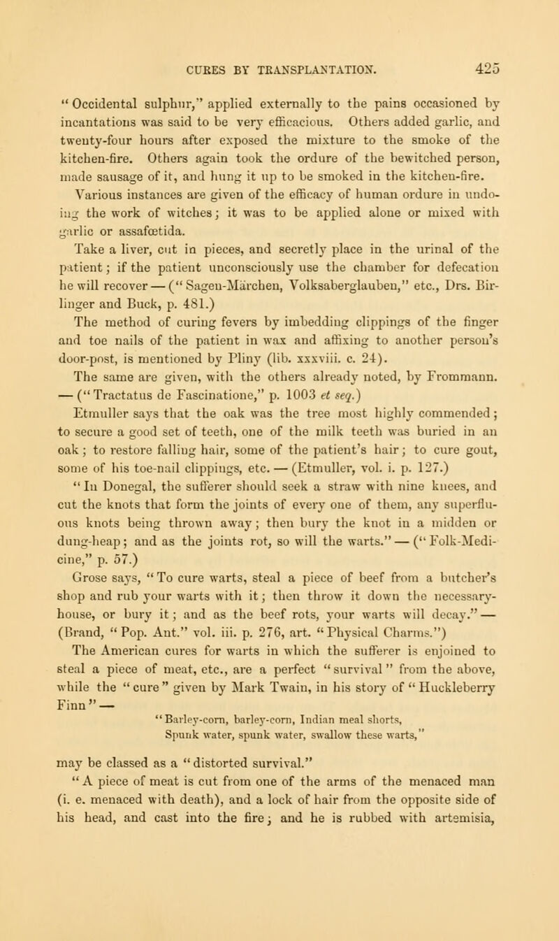  Occidental sulphur, applied externally to the pains occasioned by- incantations was said to be very efficacious. Others added garlic, and twenty-four hours after exposed the mixture to the smoke of the kitchen-fire. Others again took the ordure of the bewitched person, made sausage of it, and hung it np to be smoked in the kitchen-fire. Various instances are given of the efficacy of human ordure in undo- ing the work of witches; it was to be applied alone or mixed with garlic or assafcetida. Take a liver, cut in pieces, and secretly place in the urinal of the patient; if the patient unconsciously use the chamber for defecation he will recover — ( Sageu-Miirchen, Volksaberglauben, etc., Drs. Bir- linger and Buck, p. 481.) The method of curing fevers by imbedding clippings of the finger and toe nails of the patient in wax and affixing to another person's door-post, is mentioned by Pliny (lib. xxxviii. c. 24). The same are given, with the others already noted, by Frommaun. — (Tractatus de Fascinatione, p. 1003 et seq.) Etmuller says that the oak was the tree most highly commended; to secure a good set of teeth, one of the milk teeth was buried in an oak ; to restore falling hair, some of the patient's hair; to cure gout, some of his toe-nail clippings, etc. — (Etmuller, vol. i. p. 127.)  Iu Donegal, the sufferer should seek a straw with nine knees, and cut the knots that form the joints of every one of them, any superflu- ous knots being thrown away; then bury the knot in a midden or dung-heap; and as the joints rot, so will the warts. — ( Folk-Medi- cine, p. 57.) Grose says,  To cure warts, steal a piece of beef from a butcher's shop and rub your warts with it; then throw it down the necessary- house, or bury it; and as the beef rots, your warts will decay. — (Brand, Pop. Ant. vol. iii. p. 276, art. Physical Charms.) The American cures for warts in which the sufferer is enjoined to steal a piece of meat, etc., are a perfect  survival from the above, while the  cure given by Mark Twain, in his story of  Huckleberry Finn —  Barley-corn, barley-corn, Indian meal shorts. Spunk water, spunk water, swallow these warts, may be classed as a distorted survival.  A piece of meat is cut from one of the arms of the menaced man (i. e. menaced with death), and a lock of hair from the opposite side of his head, and cast into the fire; and he is rubbed with artsmisia,