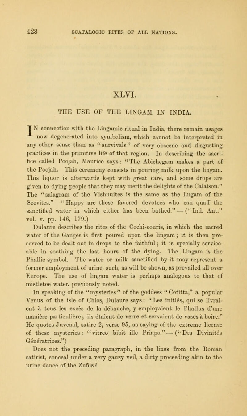 XLVI. THE USE OF THE LINGAM IN INDIA. T N connection with the Lingamic ritual in India, there remain usages -1- now degenerated into symbolism, which cannot be interpreted in any other sense than as survivals of very obscene and disgusting practices in the primitive life of that region. In describing the sacri- fice called Poojah, Maurice says:  The Abichegam makes a part of the Poojah. This ceremony consists in pouring milk upon the lingam. This liquor is afterwards kept with great care, and some drops are given to dying people that they may merit the delights of the Calaison. The salagram of the Yishnuites is the same as the lingam of the Seevites.  Happy are those favored devotees who can quaff the sanctified water in which either has been bathed. — ( Ind. Ant. vol. v. pp. 146, 179.) Dulaure describes the rites of the Cochi-couris, in which the sacred water of the Ganges is first poured upon the lingam; it is then pre- served to be dealt out in drops to the faithful; it is specially service- able in soothing the last hours of the dying. The Lingam is the Phallic symbol. The water or milk sanctified by it may represent a former employment of urine, such, as will be shown, as prevailed all over Europe. The use of lingam water is perhaps analogous to that of mistletoe water, previously noted. In speaking of the mysteries of the goddess Cotitta, a popular Venus of the isle of Chios, Dulaure says:  Les inities, qui se livrai- ent a tous les exces de la debauche, y employaient le Phallus d'une maniere particuliere; ils etaient de verre et servaient de vases a boire. He quotes Juvenal, satire 2, verse 95, as saying of the extreme license of these mysteries: vitreo bibit ille Priapo.—( Des Divinites Generatrices.) Does not the preceding paragraph, in the lines from the Roman satirist, conceal under a very gauzy veil, a dirty proceeding akin to the urine dance of the Zuiiis?