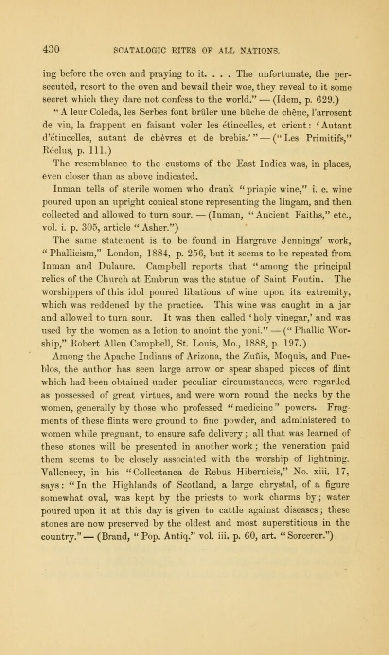 ing before the oven and praying to it. . . . The unfortunate, the per- secuted, resort to the oven and bewail their woe, they reveal to it some secret which they dare not confess to the world. — (Idem, p. 629.)  A leur Coleda, les Serbes font bruler une buche de chene, l'arrosent de vin, la frappent en faisant voler les etincelles, et orient: ' Autant d'etiucelles, autant de chevres et de brebis.' — (Les Primitifs, Reclus, p. 111.) The resemblance to the customs of the East Indies was, in places, even closer than as above indicated. Inman tells of sterile women who drank  priapic wine, i. e. wine poured upon an upright conical stone representing the lingam, and then collected and allowed to turn sour. — (Inman,  Ancient Faiths, etc., vol. i. p. 305, article  Asher.) The same statement is to be found in Hargrave Jennings' work,  Phallicism, London, 1884, p. 256, but it seems to be repeated from Inman and Dulaure. Campbell reports that  among the principal relics of the Church at Embrun was the statue of Saint Foutin. The worshippers of this idol poured libations of wine upon its extremity, which was reddened by the practice. This wine was caught in a jar and allowed to turn sour. It was then called ' holy vinegar,' and was used by the women as a lotion to anoint the yoni. — ( Phallic Wor- ship, Robert Allen Campbell, St. Louis, Mo., 1888, p. 197.) Among the Apache Indians of Arizona, the Zufjis, Moquis, and Pue- blos, the author has seen large arrow or spear shaped pieces of flint which had been obtained under peculiar circumstances, were regarded as possessed of great virtues, and were worn round the necks by the women, generally by those who professed  medicine  powers. Frag- ments of these flints were ground to fine powder, and administered to women while pregnant, to ensure safe delivery; all that was learned of these stones will be presented in another work; the veneration paid them seems to be closely associated with the worship of lightning. Vallencey, in his Collectanea de Rebus Hibernicis, No. xiii. 17, says:  In the Highlands of Scotland, a large chrystal, of a figure somewhat oval, was kept by the priests to work charms by; water poured upon it at this day is given to cattle against diseases; these stones are now preserved by the oldest and most superstitious in the country.— (Brand, Pop. Antiq. vol. iii. p. 60, art. Sorcerer.)