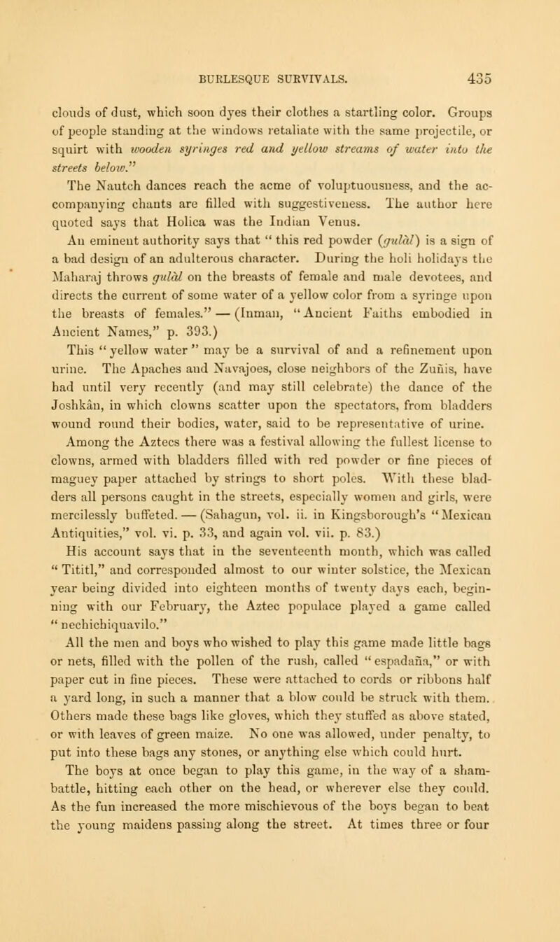 clouds of dust, which soon dyes their clothes a startling color. Groups of people standing at the windows retaliate with the same projectile, or squirt with wooden syringes red and yellow streams of water into the streets below. The Nautch dances reach the acme of voluptuousuess, and the ac- companying chants are filled with suggestiveness. The author here quoted says that Holica was the Indian Venus. An eminent authority says that  this red powder {gidal) is a sign of a bad design of an adulterous character. During the holi holidays the Maharaj throws gulal on the breasts of female and male devotees, and directs the current of some water of a yellow color from a syringe upon the breasts of females. — (Inman,  Ancient Faiths embodied in Ancient Names, p. 303.) This  yellow water  may be a survival of and a refinement upon urine. The Apaches and Navajoes, close neighbors of the Zuuis, have had until very recently (and may still celebrate) the dance of the Joshkan, in which clowns scatter upon the spectators, from bladders wound round their bodies, water, said to be representative of urine. Among the Aztecs there was a festival allowing the fullest license to clowns, armed with bladders filled with red powder or fine pieces of maguey paper attached by strings to short poles. With these blad- ders all persons caught in the streets, especially women and girls, were mercilessly buffeted. — (Sahagun, vol. ii. in Kingsborough's Mexican Antiquities, vol. vi. p. 33, and again vol. vii. p. 83.) His account says that in the seventeenth month, which was called Tititl, and corresponded almost to our winter solstice, the Mexican year being divided into eighteen months of twenty days each, begin- ning with our February, the Aztec populace played a game called  nechichiquavilo. All the men and boys who wished to play this game made little bags or nets, filled with the pollen of the rush, called  espadafia, or with paper cut in fine pieces. These were attached to cords or ribbons half a yard long, in such a manner that a blow could be struck with them. Others made these bags like gloves, which they stuffed as above stated, or with leaves of green maize. No one was allowed, under penalty, to put into these bags any stones, or anything else which could hurt. The boys at once began to play this game, in the way of a sham- battle, hitting each other on the head, or wherever else they could. As the fun increased the more mischievous of the boys began to beat the young maidens passing along the street. At times three or four