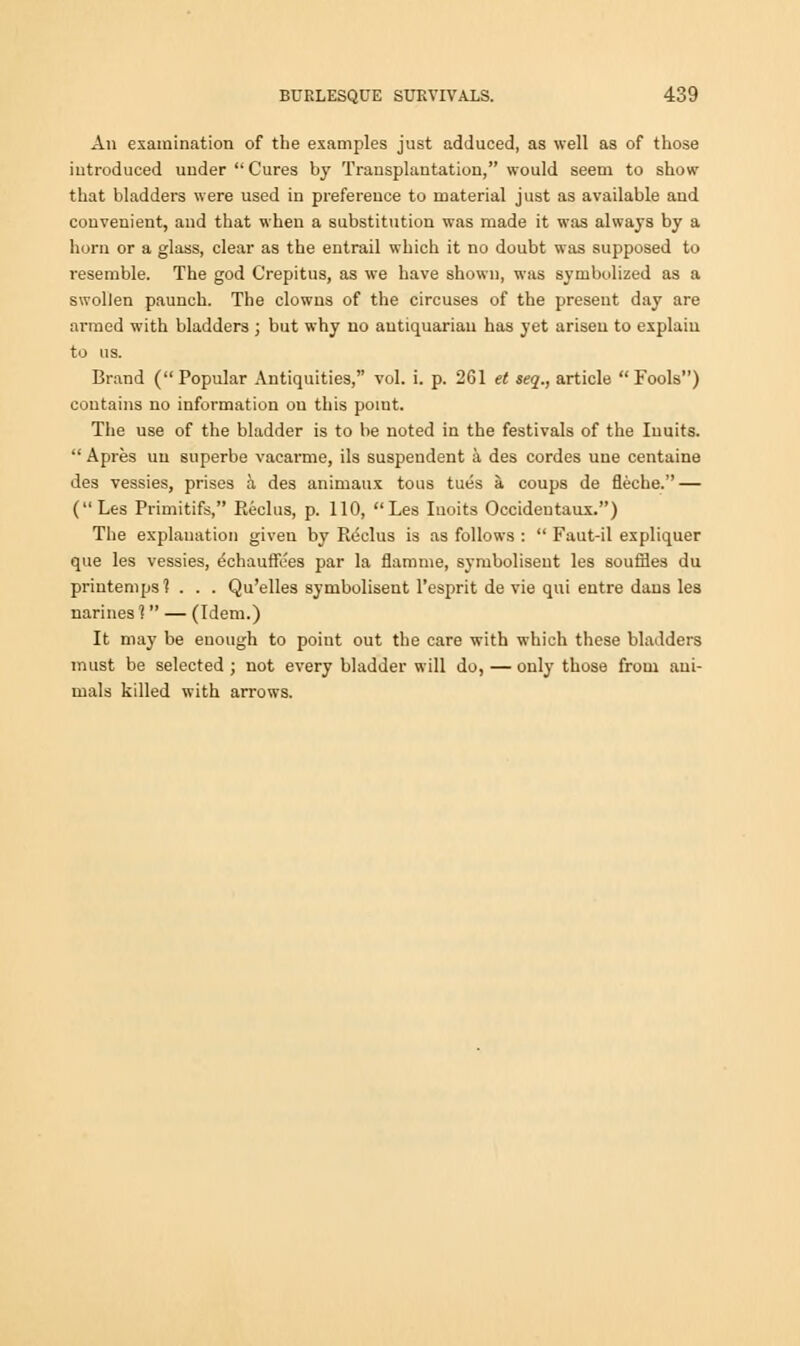 All examination of the examples just adduced, as well as of those introduced under Cures by Transplantation, would seem to show that bladders were used in preference to material just as available and convenient, and that when a substitution was made it was always by a horn or a glass, clear as the entrail which it no doubt was supposed to resemble. The god Crepitus, as we have shown, was symbolized as a swollen paunch. The clowns of the circuses of the present day are armed with bladders ; but why no antiquarian has yet arisen to explain to us. Brand ( Popular Antiquities, vol. 1. p. 261 et seq., article Fools) contains no information on this point. The use of the bladder is to be noted in the festivals of the Iuuits.  Apres un superbe vacarme, ils suspendent a, des cordes une centaine des vessies, prises a des animaux tons tues a, coups de fleche. — (Les Primitifs, Reclus, p. 110, Les Iuoits Occideutaux.) The explanation given by Picclus is as follows :  Faut-il expliquer que les vessies, echauffces par la flamme, symbolisent les souffles du printemps? . . . Qu'elles symbolisent l'esprit de vie qui entre dans les narines 1 — (Idem.) It may be enough to point out the care with which these bladders must be selected ; not every bladder will do, — only those from ani- mals killed with arrows.