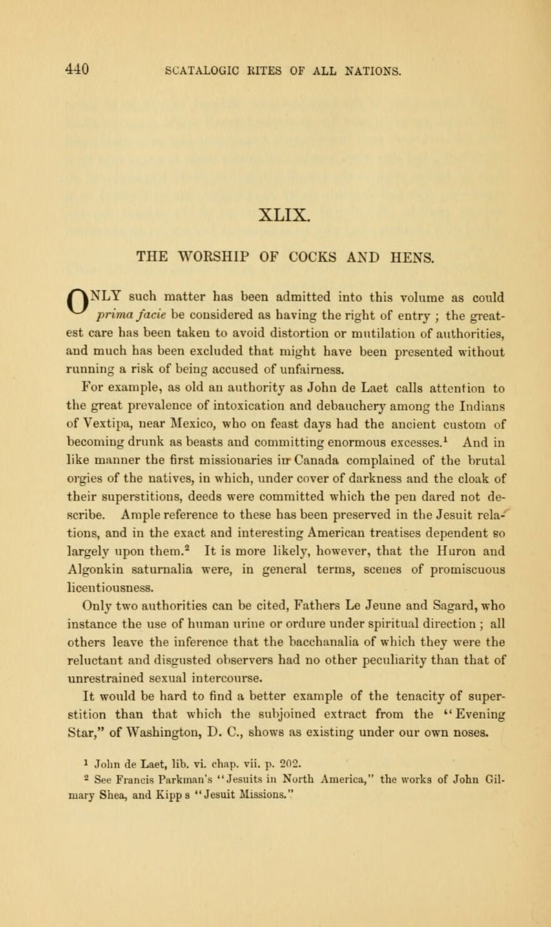 XLIX. THE WORSHIP OF COCKS AND HENS. ^*\NLY such matter has been admitted into this volume as could ^-^ prima facie be considered as having the right of entry ; the great- est care has been taken to avoid distortion or mutilation of authorities, and much has been excluded that might have been presented without running a risk of being accused of unfairness. For example, as old an authority as John de Laet calls attention to the great prevalence of intoxication and debauchery among the Indians of Vextipa, near Mexico, who on feast days had the ancient custom of becoming drunk as beasts and committing enormous excesses.1 And in like manner the first missionaries in- Canada complained of the brutal orgies of the natives, in which, under cover of darkness and the cloak of their superstitions, deeds were committed which the pen dared not de- scribe. Ample reference to these has been preserved in the Jesuit rela- tions, and in the exact and interesting American treatises dependent so largely upon them.2 It is more likely, however, that the Huron and Algonkin saturnalia were, in general terms, scenes of promiscuous licentiousness. Only two authorities can be cited, Fathers Le Jeune and Sagard, who instance the use of human urine or ordure under spiritual direction ; all others leave the inference that the bacchanalia of which they were the reluctant and disgusted observers had no other peculiarity than that of unrestrained sexual intercourse. It would be hard to find a better example of the tenacity of super- stition than that which the subjoined extract from the Evening Star, of Washington, D. C, shows as existing under our own noses. 1 John de Laet, lib. vi. chap. vii. p. 202. 2 See Francis Parkman's Jesuits in North America, the works of John Gil- mary Shea, and Kipps Jesuit Missions.