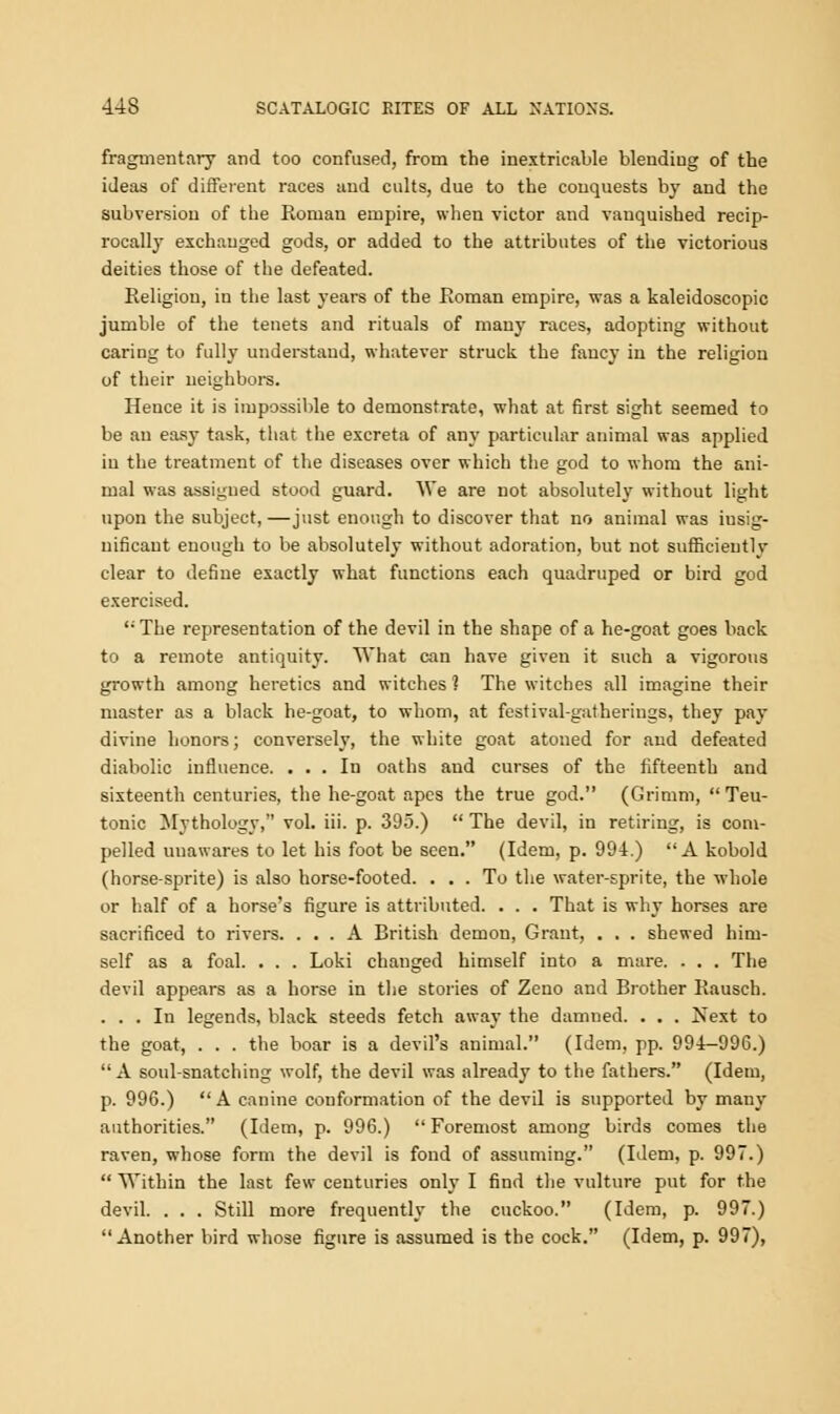 fragmentary and too confused, from the inextricable blending of the ideas of different races and cults, due to the conquests by and the subversion of the Roman empire, when victor and vanquished recip- rocally exchanged gods, or added to the attributes of the victorious deities those of the defeated. Religion, in the last years of the Roman empire, was a kaleidoscopic jumble of the tenets and rituals of many races, adopting without caring to fully understand, whatever struck the fancy in the religion of their neighbors. Hence it is impossible to demonstrate, what at first sight seemed to be an easy task, that the excreta of any particular animal was applied in the treatment of the diseases over which the god to whom the ani- mal was assigned stood guard. We are not absolutely without light upon the subject,—just enough to discover that no animal was insig- nificant enough to be absolutely without adoration, but not sufficientlv clear to define exactly what functions each quadruped or bird god exercised.  The representation of the devil in the shape of a he-goat goes back to a remote antiquity. What can have given it such a vigorous growth among heretics and witches ? The witches all imagine their master as a black he-goat, to whom, at festival-gatherings, they pay divine honors; conversely, the white goat atoned for and defeated diabolic influence. ... In oaths and curses of the fifteenth and sixteenth centuries, the he-goat apes the true god. (Grimm, Teu- tonic Mythology, vol. iii. p. 395.)  The devil, in retiring, is com- pelled unawares to let his foot be seen. (Idem, p. 994.) A kobold (horse-sprite) is also horse-footed. ... To the water-sprite, the whole or half of a horse's figure is attributed. . . . That is why horses are sacrificed to rivers. ... A British demon, Grant, . . . shewed him- self as a foal. . . . Loki changed himself into a mare. . . . The devil appears as a horse in the stones of Zeno and Brother Rausch. ... In legends, black steeds fetch away the damned. . . . Next to the goat, . . . the boar is a devil's animal. (Idem, pp. 994—996.) A soul-snatching wolf, the devil was already to the fathers. (Idem, p. 996.) A canine conformation of the devil is supported by many authorities. (Idem, p. 996.) Foremost among birds comes the raven, whose form the devil is fond of assuming. (Idem, p. 997.)  Within the last few centuries only I find the vulture put for the devil. . . . Still more frequently the cuckoo. (Idem, p. 997.) Another bird whose figure is assumed is the cock. (Idem, p. 997),