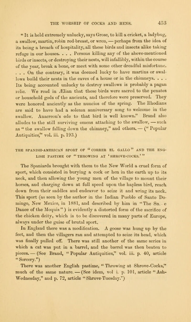  It is held extremely unlucky, says Grose, to kill a cricket, a ladybug, a swallow, martiu, robin redbreast, or wren, — perhaps from the idea of its being a breach of hospitality, all these birds and insects alike taking refuge in our houses. . . . Persons killing any of the above-mentioned birds or insects, or destroying their nests, will infallibly, within the course of the year, break a bone, or meet with some other dreadful misfortune. ... On the contrary, it was deemed lucky to have martins or swal- lows build their iiests in the eaves of a house or in the chimneys. . . . Its being accounted unlucky to destroy swallows is probably a pagan relic. We read in jElian that these birds were sacred to the penates or household gods of the ancients, and therefore were preserved. They were honored anciently as the nuncios of the spring. The Rhodians are said to have had a solemn anniversary song to welcome in the swallow. Anacreon's ode to that bird is well known. Brand also alludes to the still surviving omens attaching to the swallow, — such as  the swallow falling down the chimney, and others. — ( Popular Antiquities, vol. iii. p. 193.) THE SPANISH-AMERICAN SPORT OF  CORRER EL GALLO  AND THE ENG- LISH PASTIME OF THROWING AT ' SH ROVE-COCKS.'  The Spaniards brought with them to the New World a cruel form of sport, which consisted in burying a cock or hen in the earth up to its neck, and then allowing the young men of the village to mount their horses, and charging down at full speed upon the hapless bird, reach down from their saddles and endeavor to seize it and wring its neck. This sport (as seen by the author in the Indian Pueblo of Santo Do- mingo, New Mexico, in 1881, and described by him in The Sn. e Dance of the Moquis  ) is evidently a distorted form of the sacrifice of the chicken deity, which is to be discovered in mauy parts of Europe, always under the guise of brutal sport. In England there was a modification. A goose was hung up by the feet, and then the villagers ran and attempted to seize its head, which was finally pulled off. There was still another of the same series in which a cat was put in a barrel, and the barrel was then beaten to pieces. — (See Brand,  Popular Antiquities, vol. iii. p. 40, article  Sorcery.) There was another English pastime,  Throwing at Shrove-Cocks, much of the same nature. — (See idem, vol i. p. 101, article Ash- Wednesday, and p. 72, article  Shrove-Tuesday.)