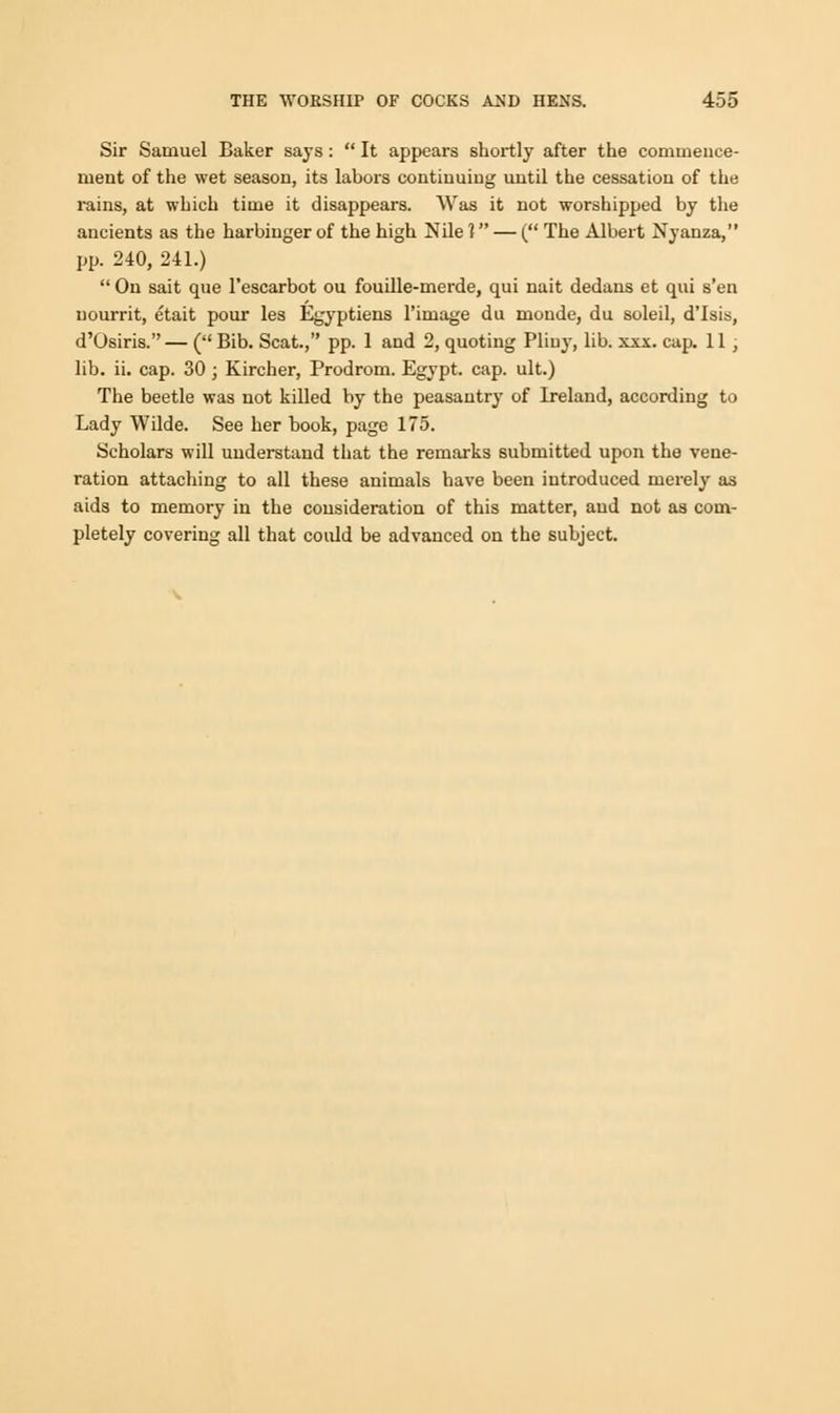 Sir Samuel Baker says:  It appears shortly after the commence- ment of the wet season, its labors continuing until the cessation of the rains, at which time it disappears. Was it not worshipped by the ancients as the harbinger of the high Nile 1 — ( The Albert Nyanza, pp. 240, 241.)  On sait que l'escarbot ou fouille-merde, qui nait dedans et qui s'en uourrit, etait pour les Egyptiens l'image du monde, du soleil, d'Isis, d'Osiris.— ( Bib. Scat., pp. 1 and 2, quoting Pliny, lib. xxx. cap. 11; lib. ii. cap. 30 ; Kircher, Prodrom. Egypt, cap. ult.) The beetle was not killed by the peasantry of Ireland, according to Lady Wilde. See her book, page 175. Scholars will understand that the remarks submitted upon the vene- ration attaching to all these animals have been introduced merely as aids to memory in the consideration of this matter, and not as com- pletely covering all that could be advanced on the subject.