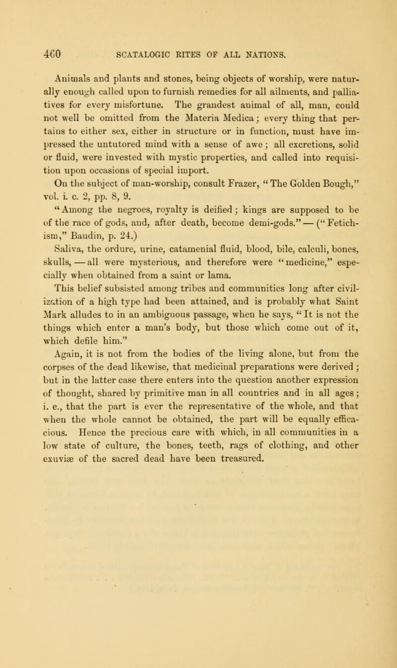 Animals and plants and stones, being objects of worship, were natur- ally enough called upou to furnish remedies for all ailments, and pallia- tives for every misfortune. The grandest animal of all, man, could not well be omitted from the Materia Medica; every thing that per- tains to either sex, either in structure or in function, must have im- pressed the untutored mind with a sense of awe; all excretions, solid or fluid, were invested with mystic properties, and called into requisi- tion upon occasions of special import. On the subject of man-worship, consult Frazer,  The Golden Bough, vol. i. c. 2, pp. 8, 9.  Among the negroes, royalty is deified ; kings are supposed to be of the race of gods, and, after death, become demi-gods. — (Fetich- ism, Baudin, p. 24.) Saliva, the ordure, urine, catamenial fluid, blood, bile, calculi, bones, skulls,—all were mysterious, and therefore were medicine, espe- cially when obtained from a saint or lama. This belief subsisted among tribes and communities long after civil- ization of a high type had been attained, and is probably what Saint Mark alludes to in an ambiguous passage, when he says,  It is not the things which enter a man's body, but those which come out of it, which defile him. Again, it is not from the bodies of the living alone, but from the corpses of the dead likewise, that medicinal preparations were derived ; but in the latter case there enters into the question another expression of thought, shared by primitive man in all countries and in all ages; i. e., that the part is ever the representative of the whole, and that when the whole cannot be obtained, the part will be equally effica- cious. Hence the precious care with which, in all communities in a low state of culture, the bones, teeth, rags of clothing, and other exuviae of the sacred dead have been treasured.