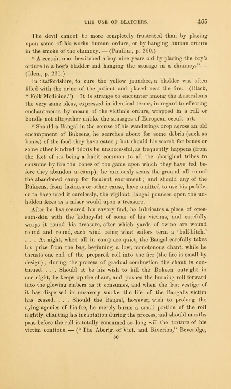 The devil cannot be more completely frustrated than by placing upon some of his works human ordure, or by hanging human ordure in the smoke of the chimney. — (Paullini, p. 260.)  A certain man bewitched a boy nine years old by placing the boy's ordure in a hog's bladder and hanging the sausage in a chimney. — (Idem, p. 261.) In Staffordshire, to cure the yellow jaundice, a bladder was often filled with the urine of the patient and placed near the fire. (Black,  Folk-Medicine.) It is strange to encounter among the Australians the very same ideas, expressed in identical terms, in regard to effecting enchantments by means of the victim's ordure, wrapped in a roll or bundle not altogether unlike the sausages of European occult art.  Should a Bangal in the course of his wanderings drop across an old encampment of Bukeens, he searches about for some debris (such as bones) of the food they have eaten ; but should his search for bones or some other kindred debris be unsuccessful, as frequently happens (from the fact of its being a habit common to all the aboriginal tribes to consume by fire the bones of the game upon which they have fed be- fore they abandon a camp), he anxiously scans the ground all round the abandoned camp for feculent excrement ; and should any of the Bukeens, from laziness or other cause, have omitted to use his paddle, or to have used it carelessly, the vigilant Bangal pounces upon the un- hidden feces as a miser would upon a treasure. After he has secured his savory find, he lubricates a piece of opos- sum-skin with the kidney-fat of some of his victims, and carefully wraps it round his treasure, after which yards of twine are wound round and round, each wind being what sailors term a ' half-hitch.' ... At night, when all in camp are quiet, the Bangal carefully takes his prize from the bag, beginning a low, monotonous chant, while he thrusts one end of the prepared roll into the fire (the fire is small by design); during the process of gradual combustion the chant is con- tinued. . . . Should it be his wish to kill the Bukeen outright in one night, he keeps up the chant, and pushes the burning roll forward into the glowing embers as it consumes, and when the last vestige of it has dispersed in unsavory smoke the life of the Bangal's victim has ceased. . . . Should the Bangal, however, wish to prolong the dying agonies of his foe, he merely burns a small portion of the roll nightly, chanting his incantation during the process, and should months pass before the roll is totally consumed so long will the torture of his victim continue. — ( The Aborig. of Vict, and Riverina, Beveridge, 30