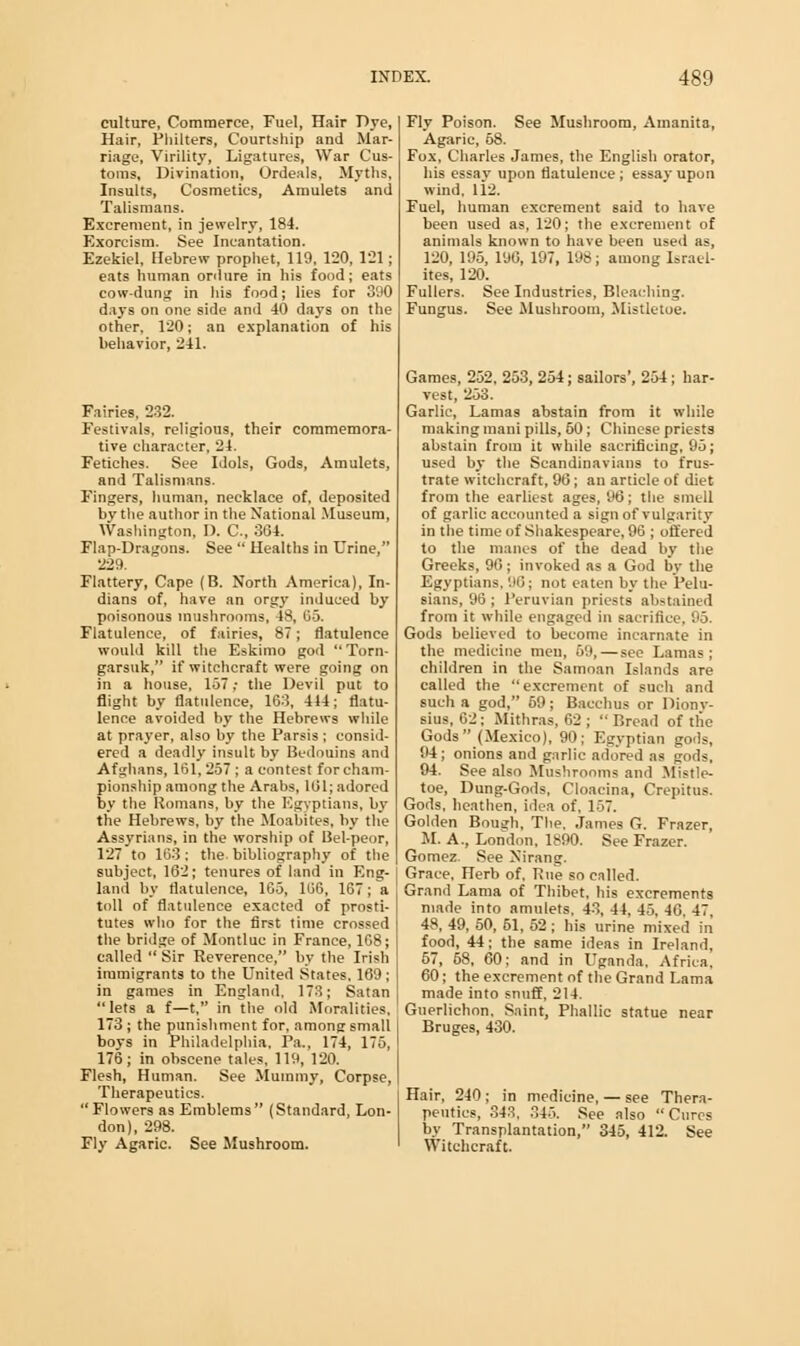 culture, Commerce, Fuel, Hair T>yc, Hair, Philters, Courtship and Mar- riage, Virility, Ligatures, War Cus- toms, Divination, Ordeals, Myths. Insults, Cosmetics, Amulets and Talismans. Excrement, in jewelry, 184. Exorcism. See Incantation. Ezekiel, Hebrew prophet, 119. 120, 121; eats human ordure in his food; eats cow-dung in his food; lies for 390 days on one side and 40 days on the other, 120; an explanation of his behavior, 241. Fairies, 232. Festivals, religious, their commemora- tive character, 24. Fetiches. See Idols, Gods, Amulets, and Talismans. Fingers, human, necklace of, deposited by the author in the National Museum, Washington, D. C, 364. Flap-Dragons. See  Healths in Urine, 229. Flattery, Cape (B. North America), In- dians of, have an orgy induced by poisonous mushrooms, 48, 65. Flatulence, of fairies, 87; flatulence would kill the Eskimo god  Torn- garsuk, if witchcraft were going on in a house, 157 ,• the Devil put to flight by flatulence, 163, 444; flatu- lence avoided by the Hebrews while at prayer, also by the Parsis; consid- ered a deadly insult by Bedouins and Afghans, 161, 257 ; a contest for cham- pionship among the Arabs, 101; adored by the Romans, by the Egyptians, by the Hebrews, by the Moabites, by the Assyrians, in the worship of Bel-peor, 127 to 163; the bibliography of the subject, 162; tenures of land in Eng- land by flatulence, 165, 166, 167; a toll of flatulence exacted of prosti- tutes who for the first time crossed the bridge of Montluc in France, 168; called  Sir Reverence, by the Irish immigrants to the United States. 169; in games in England. 173; Satan lets a f—t, in the old Moralities, 173 ; the punishment for, among small boys in Philadelphia, Pa., 174, 175, 176; in obscene tales, 119, 120. Flesh, Human. See Mummy, Corpse, Therapeutics. Flowers as Emblems (Standard, Lon- don), 298. Fly Agaric. See Mushroom. Fly Poison. See Mushroom, Amanita, Agaric, 68. Fox, Charles James, the English orator, his essay upon flatulence ; essay upon wind, 112. Fuel, human excrement said to have been used as, 120; the excrement of animals known to have been used as, 120, 195, 1UG, 197, 198; among Israel- ites, 120. Fullers. See Industries, Bleaching. Fungus. See Mushroom, Mistletoe. Games, 252. 253, 254; sailors', 254 ; har- vest, 253. Garlic, Lamas abstain from it while making mani pills, 50; Chinese priests abstain from it while sacrificing, 95; used by the Scandinavians to frus- trate witchcraft, 90; an article of diet from the earliest ages, 96; the smell of garlic accounted a sign of vulgarity in the time of Shakespeare, 96 ; offered to the manes of the dead by the Greeks, 90; invoked as a God by the Egyptians, 96j not eaten by the Pelu- sians, 96 ; Peruvian priests abstained from it while engaged in sacrifice, 95. Gods believed to become incarnate in the medicine men, 69, — see Lamas; children in the Samoan Islands are called the excrement of such and such a god, 69; Bacchus or Dionv- sius, 62; Mithras, 62 ; Bread of the Gods (Mexico), 90; Egyptian gods, 94 ; onions and garlic adored as gods, 94. See also Mushrooms and Mistle- toe, Dung-Gods, Cloacina, Crepitus. Gods, heathen, idea of, 157. Golden Bough, The, James G. Frazer, M. A., London, 1890. See Frazer. Gomez. See Nirang. Grace, Herb of, Rue so called. Grand Lama of Thibet, his excrements made into amulets, 43, 44, 45, 40. 47, 48, 49, 50, 51, 52; his urine mixed in food, 44; the same ideas in Ireland, 57, 58, 00; and in Uganda, Africa, 00; the excrement of the Grand Lama made into snuff, 214. Guerlichon. Saint, Phallic statue near Bruges, 430. Hair, 240 ; in medicine, — see Thera- peutics, 343. 345. See also Cures by Transplantation, 345, 412. See Witchcraft.