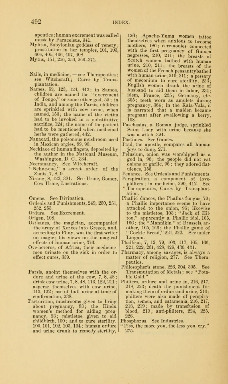 apeutics; human excrement was called musk by Paracelsus, 341. Mylitta, Babylonian goddess of venery ; prostitution in her temples, 101, 103, 404, 406. 406, 407, 408. Myths, 151, 220, 250, 206-271. Nails, in medicine, — see Therapeutics ; see Witchcraft; Cures by Trans- plantation. Names, 59, 123, 124, 442; in Samoa, children are named the excrement of Tongo, or some other god, 50 ; in India, and among the Parsis, children are sprinkled with cow urine, when named, 153; the name of the victim had to be invoked in a substitutive sacrifice, 124 ; the name of the patient had to be mentioned when medicinal herbs were gathered, 442. Nanacatl, the poisonous mushroom used in Mexican orgies, 89, 90. Necklace of human fingers, deposited by the author in the National Museum, Washington, D. C, 364. Necromancy. See Witchcraft.  Nehue-cue. a secret order of the Zunis, 7, 8. 9. Nirang, 8. 122, 391. See Urine, Gomez, Cow Urine, Lustrations. Omens. See Divination. Ordeals and Punishments, 249, 250, 251, 252, 253. Ordure. See Excrement. Origen, 108. Osthanes, the magician, accompanied the army of Xerxes into Greece, and, according to Pliny, was the first writer on magic; his views on the magical effects of human urine, 376. Ove-hereros, of Africa, their medicine- men urinate on the sick in order to effect cures, 339. Parsis, anoint themselves with the or- dure and urine of the cow, 7, 8, 48; drink cow urine, 7, 8, 48, 113,122, 211; asperse themselves with cow urine, 113, 122; use of bull urine at time of confirmation, 238. Parturition, mushrooms given to bring about pregnancy, 83; the Hindu women's method for aiding preg- nancy, 93; mistletoe given to aid childbirth, 100; and to cure sterility. 100,101, 102. 103, 104; human ordure and urine drunk to remedy sterility, 126; Apache-Yuma women tattoo themselves when anxious to become mothers, 186; ceremonies connected with the first pregnancy of Guinea negresses, 210, 211; the breasts of Scotch women bathed with human urine, 210, 211; the breasts of the women of the French peasantry bathed with human urine, 210, 211; a pessary of meconium to cure sterility, 233; English women drank the urine of husband to aid them in labor, 234; idem, France, 235; Germany, etc. 305; teeth worn as amulets during pregnancy, 364 ; in the Kala-Vala, it is narrated that a maiden became pregnant after swallowing a berry, 108. Paschasius. a Roman judge, sprinkled Saint Lucy with uriue because she was a witch, 394. Pastimes. See Games. Paul, the apostle, compares all human joys to dung, 271. Pelusium, onion was worshipped as a god in, 96; the people did not eat onions or garlic, 96 ; they adored flat- ulence, 155. Penance. See Ordeals and Punishments. Perspiration, a component of love- philters ; in medicine, 290, 412. See * Therapeutics, Cures by Transplant- ation. Phallic dances, the Phallus fungus, 79 ; a Phallic importance seems to have attached to the onion, 96; likewise to the mistletoe, 103; Jack of Hil- ton, apparently a Phallic idol, 1G5, 166; the  Mannikin  of Brussels, an- other, 165, 1C6; the Phallic game of  Cockle Bread, 221, 222. See under Lingam. Phallism, 7, 12, 79, 103, 117, 165, 166, 221, 222, 261, 428, 429, 430. 431. Pharmacy, among savages, is always a matter of religion, 277. See Thera- peutics. Philosopher's stone. 226, 304, 305. See Transmutation of Metals; see Pota- ble Gold. Philters, ordure and urine in, 216, 217. 218, 223; death the punishment for making them of ordure and urine, 210: philters were also made of perspira- tion, semen, and catamenia, 216, 217. 218, 219; made by transfusion of blood, 219; anti-philters, 224, 225, 226. Phosphorus. See Industries.  Piss, the more you, the less you cry, 275.