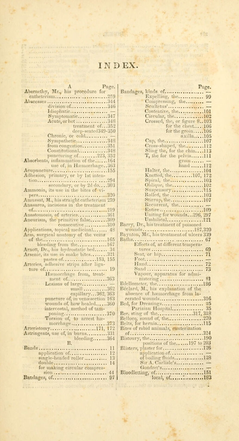 I N D EX. A Page. Abernethy, Mr., his procedure for catheterisin 2 9 Abscesses 3-1-1 division of. 346 Idiophatic — Symptomatic 347 Acute, or hot 348 treatment of...352 -seated349-350 Chronic, or cold — Sympathetic 348 from congestion 351 Constitutional 348 puncturing of 223, 352 Absorbents, inflammation of the 164 use of, in Haemorrhage..363 Acupuncture 155 Adhesion, primary, or by 1st inten- tion 294 secondary, or by 2d do 303 Ammonia, its use in the bites of vi- pers 320 Amussat, M., his straight catheterism 259 Anasarca, incisions in the treatment of. 219 Anastomosis, of arteries 361 Aneurism, the primitive false 309 consecutive 310 Applications, topical medicinal 48 Arm, surgical anatomy of the veins of the.7 165 bleeding from the 167 Arnott, Dr., Ins hydrostatic bed 34 Arsenic, its use in snake bites 321 pastes of 153, 155 Arteries, adhesive strips after liga- ture of 19 Hemorrhage from, treat- ment of. 363 Lesions of large — small 362 capillary...362, 363 puncture of, in venisection 163 wounds of, how healed 360 intercostal, method of tam- poning 370 Torsion of, to arrest he- morrhage 373 Arteriotomy 171, 172 Astringents, use of, in burns 331 bleeding 364 B. Bands 11 application of 12 single-headed roller 13 double 14 for making circular compres- sion 44 Bandages, of 97 Page. Bandages, kinds of — Expelling, the 99 Compressing, the — Scultetus' — Contentive, the 101 Circular, the '. 102 Crossed, the, or figure 8.. 103 for the chest 106 for the groin 106 axilla.....105 Cap, the 107 Cross-shaped, the 112 Sling the, for the chin 113 T, the for the pelvis Ill groin — hand 112 Halter, the 104 Knotted, the 107, 172 Spiral, the 103 Oblique, the 102 Suspensory 115 Rolled, the' 103 Stirrup, the 107 Recurrent, the ,— Entire 109 Uniting for wounds...296. 297 Umbilical .'.121 Barry, Dr., his treatment of poisoned wounds 187,320 Baynton, Mr., his treatment of ulcers 339 Baths 67 Effects of, at different tempera- tures 69 Seat, or hip 71 Foot — Hand 72 Sand 73 Vapour, apparatus for admi- nistering 81 Bdellometer, the 186 Beclard, M., his explanation of the absence of hemorrhage from la- cerated wounds 316 Bed, for Dressings 25 Parisian Hospital 35 Bee, sting of the 317, 318 Beilocq, sound of, the 270 Belts, for hernia 115 Bites of rabid animals, cauterization of..... 324 Bistoury, the 190 positions of the 197 to 203 Blisters, plaster for 126 application of — of boiling fluids 128 Sir A. Carlisle's — Gondret's — Bloodletting, of 151 local, of. '. 183