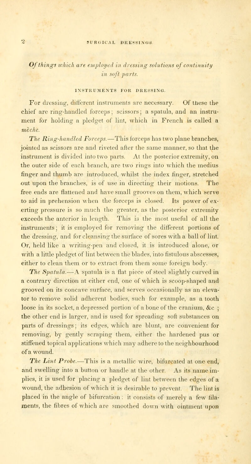 Oj things which are employed in dressing solutions of continuity in soft farts. INSTRUMENTS FOR DRESSING. For dressing, different instruments are necessary. Of these the chief are ring-handled forceps; scissors; a spatula, and an instru- ment for holding a pledget of lint, which in French is called a meche. The Ring-handled Forceps.—This forceps has two plane branches, jointed as scissors are and riveted after the same manner, so that the instrument is divided into two parts. At the posterior extremity, on the outer side of each branch, are two rings into which the medius finger and thumb are introduced, whilst the index finger, stretched out upon the branches, is of use in directing their motions. The free ends are flattened and have small grooves on them, which serve to aid in prehension when the forceps is closed. Its power of ex- erting pressure is so much the greater, as the posterior extremity exceeds the anterior in length. This is the most useful of all the instruments; it is employed for removing the different portions of the dressing, and for cleansing the surface of sores with a ball of lint. Or, held like a writing-pen and closed, it is introduced alone, or with a little pledget of lint between the blades, into fistulous abscesses, either to clean them or to extract from them some foreign body. The Spatula.—A spatula is a flat piece of steel slightly curved in a contrary direction at either end, one of which is scoop-shaped and grooved on its concave surface, and serves occasionally as an eleva- tor to remove solid adherent bodies, such for example, as a tooth loose in its socket, a depressed portion of a bone of the cranium, &c ; the other end is larger, and is used for spreading soft substances on parts of dressings; its edges, which are blunt, are convenient for removing, by gently scraping them, either the hardened pus or stiffened topical applications which may adhere to the neighbourhood of a wound. The Lint Probe.—This is a metallic wire, bifurcated at one end, and swelling into a button or handle at the other. As its name im- plies, it is used for placing a pledget of lint between the edges of a wound, the adhesion of which it is desirable to prevent. The lint is placed in the angle of bifurcation : it consists of merely a few fila- ments, the fibres of which are smoothed down with ointment upon