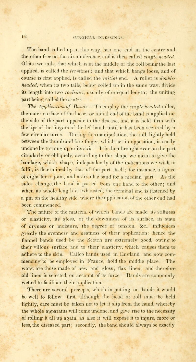 SliTtOICAI. DRESSINGS. The band colled up in this way, has one end in the centre and the other free on the circumference, and is then called single-headed. Of its two tails, that which is in the middle of the roll being the last applied, is called the terminal; and that which hangs loose, and of course is first applied, is called the initial end. A roller is double headed, when its two tails, being coiled up in the same way, divide its length into two rouleaux, usually of unequal length; the uniting part being called the centre. The Application of Bands.—To employ the single-headed roller, the outer surface of the loose, or initial end of the band is applied on the side of the part opposite to the disease, and it is held firm with the tips of the fingers of the left hand, until it has been secured by a few circular turns. During this manipulation, the roll, lightly held between the thumb and fore finger, which act in opposition, is easily undone by turning upon its axis. It is then brought over on the part circularly or obliquely, according to the shape we mean to give the bandage, which shape, independently of the indications we wish to fulfil, is determined by that of the part itself; for instance, a figure of eight for a joint, and a circular band for a median part. As the sides change, the band is passed from one hand to the other; and when its whole length is exhausted, the terminal end is fastened by a pin on the healthy side, where the application of the other end had been commenced. The nature of the material of which bands are made, its stiffness or elasticity, its gloss, or the downiness of its surface, its state of dryness or moisture, the degree of tension, &c, influences greatly the evenness and neatness of their application: hence the flannel bands used by the Scotch are extremely good, owing to their villous surface, and to their elasticity, which causes them to .adhere to the skin. Calico bands used in England, and now com- mencing to be employed in France, hold the middle place. The worst are those made of new and glossy flax linen; and therefore old linen is selected, on account of its furze. Bands are commonly wetted to facilitate their application. There are several precepts, which in putting on bands it would be well to follow: first, although the head or roll must be held lightly, care must be taken not to let it slip from the hand, whereby the whole apparatus will come undone, and give rise to the necessity of rolling it all up again, as also it will expose it to injure, more or less, the diseased part; secondly, the band should always be exactly