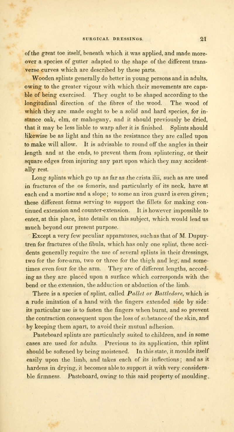 of the great toe itself, beneath which it was applied, and made more- over a species of gutter adapted to the shape of the different trans- verse curves which are described by these parts. Wooden splints generally do better in young persons and in adults, owing to the greater vigour with which their movements are capa- ble of being exercised. They ought to be shaped according to the longitudinal direction of the fibres of the wood. The wood of which they are made ought to be a solid and hard species, for in- stance oak, elm, or mahogany, and it should previously be dried, that it may be less liable to warp after it is finished. Splints should likewise be as light and thin as the resistance they are called upon to make will allow. It is advisable to round off the angles in their length and at the ends, to prevent them from splintering, or their square edges from injuring any part upon which they may accident- ally rest. Long splints which go up as far as the crista ilii, such as are used in fractures of the os femoris, and particularly of its neck, have at each end a mortise and a slope; to some an iron guard is even given; these different forms serving to support the fillets for making con- tinued extension and counter-extension. It is however impossible to enter, at this place, into details on this subject, which would lead us much beyond our present purpose. Except a very few peculiar apparatuses, such as that of M. Dupuy- tren for fractures of the fibula, which has only one splint, these acci- dents generally require the use of several splints in their dressings, two for the fore-arm, two or three for the thigh and leg, and some- times even four for the arm. They are of different lengths, accord- ing as they are placed upon a surface which corresponds with the bend or the extension, the adduction or abduction of the limb. There is a species of splint, called Pallet or Battledore, which is a rude imitation of a hand with the fingers extended side by side: its particular use is to fasten the fingers when burnt, and so prevent the contraction consequent upon the loss of substance of the skin, and by keeping them apart, to avoid their mutual adhesion. Pasteboard splints are particularly suited to children, and in some cases are used for adults. Previous to its application, this splint should be softened by being moistened. In this state, it moulds itself easily upon the limb, and takes each of its inflections; and as it hardens in drying, it becomes able to support it with very considera- ble firmness. Pasteboard, owing to this said property of moulding,