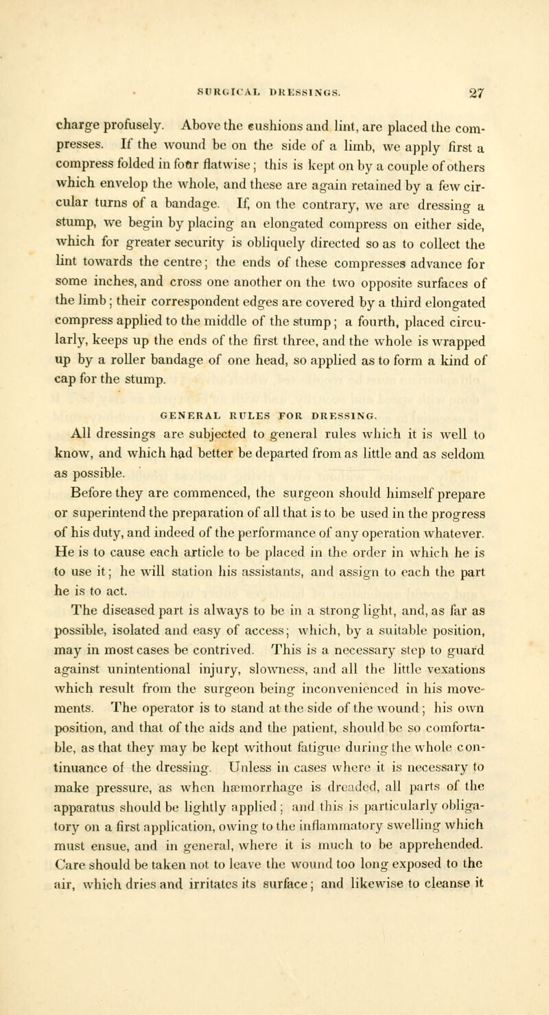 charge profusely. Above the cushions and lint, are placed the com- presses. If the wound be on the side of a limb, we apply first a compress folded in four flatwise; this is kept on by a couple of others which envelop the whole, and these are again retained by a few cir- cular turns of a bandage. If, on the contrary, we are dressing a stump, we begin by placing an elongated compress on either side, which for greater security is obliquely directed so as to collect the lint towards the centre; the ends of these compresses advance for some inches, and cross one another on the two opposite surfaces of the limb; their correspondent edges are covered by a third elongated compress applied to the middle of the stump; a fourth, placed circu- larly, keeps up the ends of the first three, and the whole is wrapped up by a roller bandage of one head, so applied as to form a kind of cap for the stump. GENERAL RULES FOR DRESSING. All dressings are subjected to general rules which it is well to know, and which had better be departed from as little and as seldom as possible. Before they are commenced, the surgeon should himself prepare or superintend the preparation of all that is to be used in the progress of his duty, and indeed of the performance of any operation whatever. He is to cause each article to be placed in the order in which he is to use it; he will station his assistants, and assign to each the part he is to act. The diseased part is always to be in a strong light, and, as far as possible, isolated and easy of access; which, by a suitable position, may in most cases be contrived. This is a necessary step to guard against unintentional injury, slowness, and all the little vexations which result from the surgeon being inconvenienced in his move- ments. The operator is to stand at the side of the wound ; his own position, and that of the aids and the patient, should be so comforta- ble, as that they may be kept without fatigue during the whole con- tinuance of the dressing. Unless in cases where it is necessary to make pressure, as when haemorrhage is dreaded, all parts of the apparatus should be lightly applied ; and this is particularly obliga- tory on a first application, owing to the inflammatory swelling which must ensue, and in general, where it is much to be apprehended. Care should be taken not to leave the wound too long exposed to the air, which dries and irritates its surface; and likewise to cleanse it