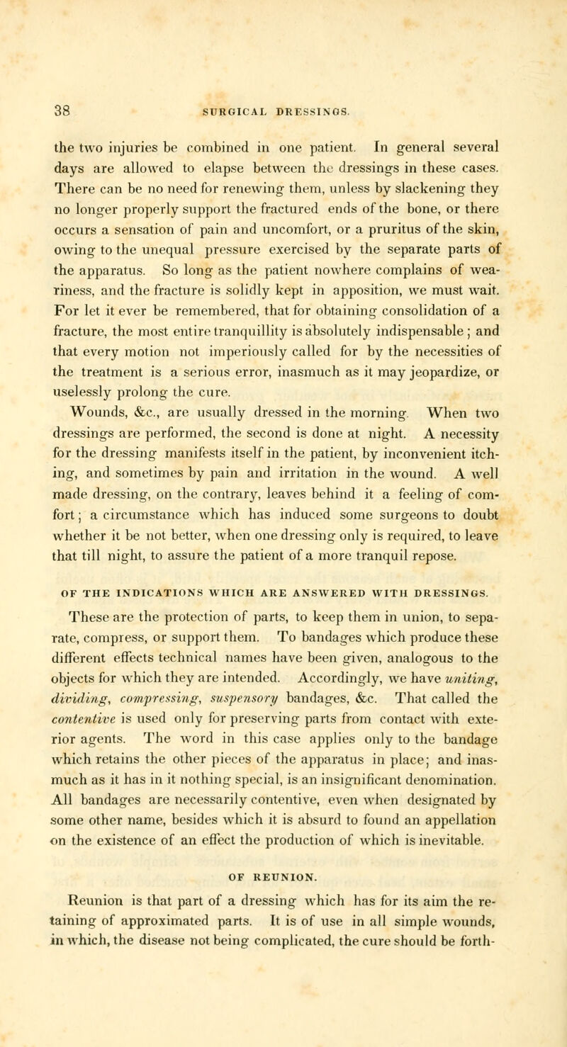 the two injuries be combined in one patient. In general several days are allowed to elapse between the dressings in these cases. There can be no need for renewing them, unless by slackening they no longer properly support the fractured ends of the bone, or there occurs a sensation of pain and uncomfort, or a pruritus of the skin, owing to the unequal pressure exercised by the separate parts of the apparatus. So long as the patient nowhere complains of wea- riness, and the fracture is solidly kept in apposition, we must wait. For let it ever be remembered, that for obtaining consolidation of a fracture, the most entire tranquillity is absolutely indispensable ; and that every motion not imperiously called for by the necessities of the treatment is a serious error, inasmuch as it may jeopardize, or uselessly prolong the cure. Wounds, &c, are usually dressed in the morning. When two dressings are performed, the second is done at night. A necessity for the dressing manifests itself in the patient, by inconvenient itch- ing, and sometimes by pain and irritation in the wound. A well made dressing, on the contrary, leaves behind it a feeling of com- fort ; a circumstance which has induced some surgeons to doubt whether it be not better, when one dressing only is required, to leave that till night, to assure the patient of a more tranquil repose. OF THE INDICATIONS WHICH ARE ANSWERED WITH DRESSINGS. These are the protection of parts, to keep them in union, to sepa- rate, compress, or support them. To bandages which produce these different effects technical names have been given, analogous to the objects for which they are intended. Accordingly, we have uniting, dividing, compressing, suspensory bandages, &c. That called the contenlive is used only for preserving parts from contact with exte- rior agents. The word in this case applies only to the bandage which retains the other pieces of the apparatus in place; and inas- much as it has in it nothing special, is an insignificant denomination. All bandages are necessarily contentive, even when designated by some other name, besides which it is absurd to found an appellation on the existence of an effect the production of which is inevitable. OF REUNION. Reunion is that part of a dressing which has for its aim the re- taining of approximated parts. It is of use in all simple wounds, in which, the disease not being complicated, the cure should be forth-