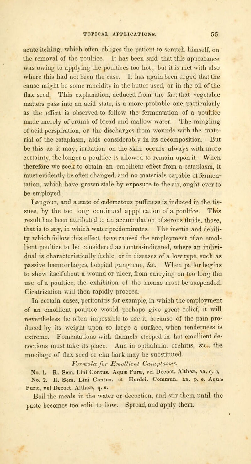 acute itching, which often obliges the patient to scratch himself, on the removal of the poultice. It has been said that this appearance was owing to applying the poultices too hot; but it is met with also where this had not been the case. It has again been urged that the cause might be some rancidity in the butter used, or in the oil of the flax seed. This explanation, deduced from the fact that vegetable matters pass into an acid state, is a more probable one, particularly as the effect is observed to follow the fermentation of a poultice made merely of crumb of bread and mallow water. The mingling of acid perspiration, or the discharges from wounds with the mate- rial of the cataplasm, aids considerably in its decomposition. But be this as it may, irritation on the skin occurs always with more certainty, the longer a poultice is allowed to remain upon it. When therefore we seek to obtain an emollient effect from a cataplasm, it must evidently be often changed, and no materials capable of fermen- tation, which have grown stale by exposure to the air, ought ever to be employed. Langour, and a state of cedematous puffiness is induced in the tis- sues, by the too long continued appplication of a poultice. This result has been attributed to an accumulation of serous fluids, those, that is to say, in which water predominates. The inertia and debili- ty Avhich follow this effect, have caused the employment of an emol- lient poultice to be considered as contra-indicated, where an indivi- dual is characteristically feeble, or in diseases of a low type, such as passive haemorrhages, hospital gangrene, &c. When pallor begins to show itself about a wound or ulcer, from carrying on too long the use of a poultice, the exhibition of the means must be suspended. Cicatrization will then rapidly proceed. In certain cases, peritonitis for example, in which the employment of an emollient poultice would perhaps give great relief, it will nevertheless be often impossible to use it, because of the pain pro- duced by its weight upon so large a surface, when tenderness is extreme. Fomentations with flannels steeped in hot emollient de- coctions must take its place. And in opthalmia, orchitis, &c, the mucilage of flax seed or elm bark may be substituted. Formula for Emollient Cataplasms. No. 1. R. Sem. Lini Contus. Aquae Pure, vel Decoct. Altheae, aa. q. e. No. 2. R. Sem. Lini Contus. et Hordei. Commun. aa. p. e. Aqu» Puree, vel Decoct. Althese, q. s. Boil the meals in the Avater or decoction, and stir them until the paste becomes too solid to flow. Spread, and apply them.