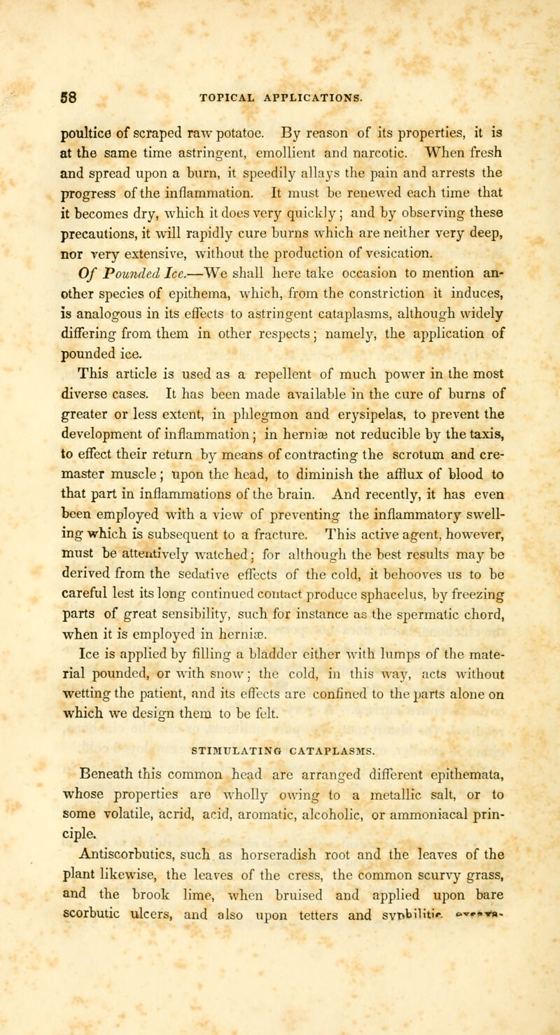 poultice of scraped raw potatoc. By reason of its properties, it is at the same time astringent, emollient and narcotic. When fresh and spread upon a burn, it speedily allays the pain and arrests the progress of the inflammation. It must be renewed each time that it becomes dry, which it does very quickly; and by observing these precautions, it will rapidly cure burns which are neither very deep, nor very extensive, without the production of vesication. Of Pounded Ice.—We shall here take occasion to mention an- other species of epithema, which, from the constriction it induces, is analogous in its effects to astringent cataplasms, although widely differing from them in other respects; namely, the application of pounded ice. This article is used as a repellent of much power in the most diverse cases. It has been made available in the cure of burns of greater or less extent, in phlegmon and erysipelas, to prevent the development of inflammation; in hernial not reducible by the taxis, to effect their return by means of contracting the scrotum and cre- master muscle; upon the head, to diminish the afflux of blood to that part in inflammations of the brain. And recently, it has even been employed with a view of preventing the inflammatory swell- ing which is subsequent to a fracture. This active agent, however, must be attentively watched; for although the best results may be derived from the sedative effects of the cold, it behooves us to be careful lest its long continued contact produce sphacelus, by freezing parts of great sensibility, such for instance as the spermatic chord, when it is employed in hernice. Ice is applied by filling a bladder either with lumps of the mate- rial pounded, or with snow; the cold, in this way, acts without wetting the patient, and its effects are confined to the parts alone on which we design them to be felt. STIMULATING CATAPLASMS. Beneath this common head are arranged different epithemata, whose properties are wholly owing to a metallic salt, or to some volatile, acrid, acid, aromatic, alcoholic, or ammoniacal prin- ciple. Antiscorbutics, such as horseradish root and the leaves of the plant likewise, the leaves of the cress, the common scurvy grass, and the brook lime, when bruised and applied upon bare scorbutic ulcers, and also upon tetters and sytkbiKtw ©▼••va-