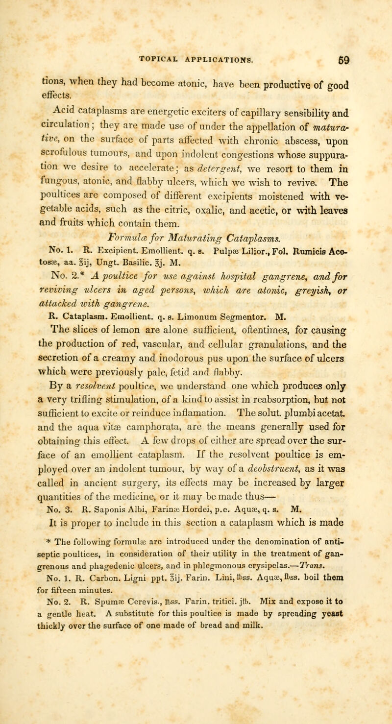 tions, when they had become atonic, have been productive of good effects. Acid cataplasms are energetic exciters of capillary sensibility and circulation; they are made use of under the appellation of matura- tive, on the surface of parts affected with chronic abscess, upon scrofulous tumours, and upon indolent congestions whose suppura- tion we desire to accelerate; as detergent, we resort to them in fungous, atonic, and flabby ulcers, which we wish to revive. The poultices are composed of different excipients moistened with ve- getable acids, such as the citric, oxalic, and acetic, or with leaves and fruits which contain them. Formula for Maturating Cataplasms. No. 1. R. Excipient. Emollient, q. s. Pulpae Lilior., Fol. Rumicis Ace- to«e, aa. §ij, Ungt. Basilic, ij. M. No. 2.* A poultice for use against hospital gangrene, and for reviving ulcers in aged persons, which are atonic, greyish, or attacked with gangrene. R. Cataplasm. Emollient, q. s. Limonum Segmentor. M. The slices of lemon are alone sufficient, oftentimes, for causing the production of red, vascular, and cellular granulations, and the secretion of a creamy and inodorous pus upon the surface of ulcers which were previously pale, fetid and flabby. By a resolvent poultice, wc understand one which, produces only a very trifling stimulation, of a kind to assist in reabsorption, but not sufficient to excite or reinduce inflamation. The solut. plumbiacetat and the aqua vitas camphorata, are the means generally used for obtaining this effect. A few drops of either are spread over the sur- face of an emollient cataplasm. If the resolvent poultice is em- ployed over an indolent tumour, by way of a dcobstruent, as it was called in ancient surgery, its effects may be increased by larger quantities of the medicine, or it may be made thus— No. 3. R. Saponis Albi, Farince Hordei, p.e. Aquae, q. s. M. It is proper to include in this section a cataplasm which is made * The following formulce are introduced under the denomination of anti- septic poultices, in consideration of their utility in the treatment of gan- grenous and phagedenic ulcers, and in phlegmonous erysipelas.—Trans. No. 1. R. Carbon. Ligni ppt. gij. Farin. Lini, tt>ss. Aquae, &ss. boil them for fifteen minutes. No. 2. R. Spumse Cerevis., Ifess. Farin. tritici. jft. Mix and expose it to a gentle heat. A substitute for this poultice is made by spreading yeast thickly over the surface of one made of bread and milk.