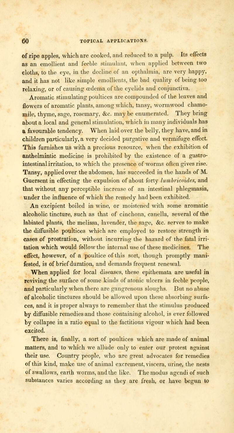 of ripe apples, which are cooked, and reduced to a pulp. Its effects as an emollient and feeble stimulant, when applied between two cloths, to the eye, in the decline of an opthalmia, are very happy, and it has not like simple emollients, the bad quality of being too relaxing, or of causing oedema of the eyelids and conjunctiva. Aromatic stimulating poultices are compounded of the leaves and flowers of aromatic plants, among which, tansy, wormwood chamo- mile, thyme, sage, rosemary, &c. may be enumerated. They bring about a local and general stimulation, which in many individuals has a favourable tendency. When laid over the belly, they have, and in children particularly, a very decided purgative and vermifuge effect This furnishes us with a precious resource, when the exhibition of anthelmintic medicine is prohibited by the existence of a gastro- intestinal irritation, to which the presence of worms often gives rise. Tansy, applied over the abdomen, has succeeded in the hands of M. Guersent in effecting the expulsion of about forty lumhricoides, and that without any perceptible increase of an intestinal phlegmasia, under the influence of which the remedy had been exhibited. An excipient boiled in wine, or moistened with some aromatic alcoholic tincture, such as that of cinchona, canella, several of the labiated plants, the melissa, lavender, the sage, &c. serves to make the diffusible poultices which are employed to restore strength in cases of prostration, without incurring the hazard of the fatal irri- tation which would follow the internal use of these medicines. The effect, however, of a poultice of this sort, though promptly mani- fested, is of brief duration, and demands frequent renewal. When applied for local diseases, these epithemata are useful in reviving the surface of some kinds of atonic ulcers in feeble people, and particularly Avhen there are gangrenous sloughs. But no abuse of alcoholic tinctures should be allowed upon these absorbing surfa- ces, and it is proper always to remember that the stimulus produced by diffusible remedies and those containing alcohol, is ever followed by collapse in a ratio equal to the factitious vigour which had been excited. There is, finally, a sort of poultices which are made of animal matters, and to which we allude only to enter our protest against their use. Country people, who are great advocates for remedies of this kind, make use of animal excrement, viscera, urine, the nests of swallows, earth worms, and the like. The modus agendi of such substances varies according as they are fresh, or have begun to